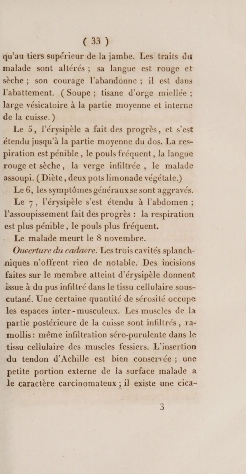 qu’au tiers supérieur de la jambe. Les traits du malade sont altérés ; sa langue est rouge et seche ; son courage l'abandonne ; il est dans l'abattement. (Soupe; tisane d'orge miellée; large vésicatoire à la partie moyenne et interne de la cuisse. ) Le 5, l’érysipèle a fait des progrès, et s'est étendu jusqu'à la partie moyenne du dos. La res¬ piration est pénible , le pouls fréquent, la langue rouge et sèche, la verge infiltrée, le malade assoupi. (Diète, deux pots limonade végétale.) Le 6, les symptômes généraux se sont aggravés. Le 7 , l'érysipèle s’est étendu à l'abdomen ; l'assoupissement fait des progrès : la respiration est plus pénible, le pouls plus fréquent. Le malade meurt le 8 novembre. Ouverture du cadavre. Les trois cavités splanch¬ niques n’offrent rien de notable. Des incisions faites sur le membre atteint d’érysipèle donnent issue à du pus infiltré dans le tissu cellulaire sous- cutané. Une certaine quantité de sérosité occupe les espaces inter-musculeux. Les muscles de la partie postérieure de la cuisse sont infiltrés, ra¬ mollis: meme infiltration séro-purulente dans le tissu cellulaire des muscles fessiers. L'insertion du tendon d’Acbille est bien conservée ; une petite portion externe de la surface malade a le caractère carcinomateux ; il existe une cica- O J