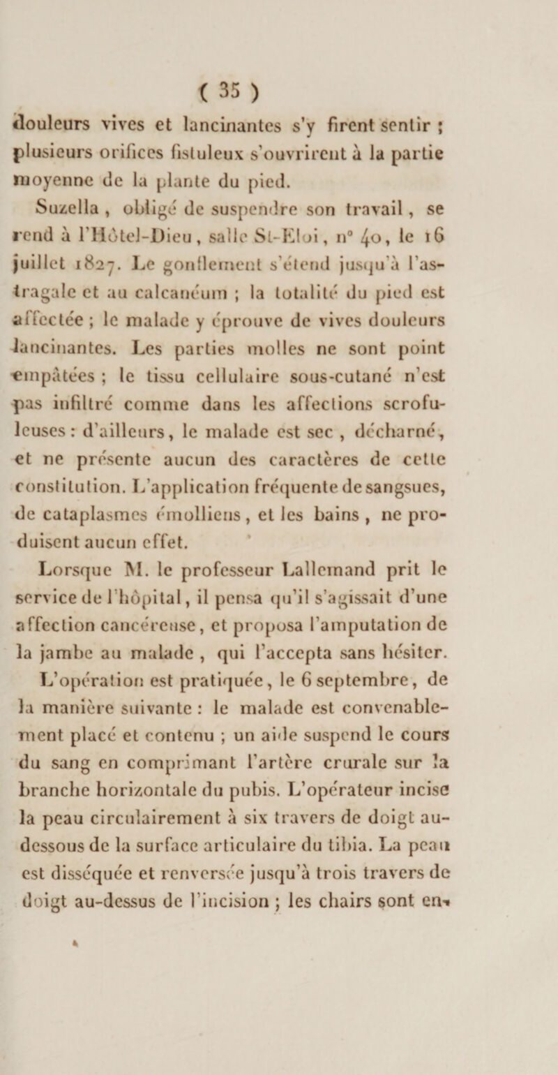 douleurs vives et lancinantes s’y firent sentir ; plusieurs orifices fisluleux s’ouvrirent a la partie moyenne de la plante du pied. Suzella , oblige de suspendre son travail, se rend à l’Hotel-Dieu, salle Sl-Eloi, n° 4o, le 16 juillet 1827. Le gonflement s’étend jusqu’à las- tragale et au calcanéum ; la totalité du pied est aîiectée ; le malade y éprouve de vives douleurs lancinantes. Les parties molles ne sont point 'empâtées ; le tissu cellulaire sous-cutané n’est pas infiltré comme dans les affections scrofu¬ leuses: d’ailleurs, le malade est sec , décharné, et ne présente aucun des caractères de cette constitution. L’application fréquente de sangsues, de cataplasmes éinolliens, et les bains , ne pro¬ duisent aucun effet. Lorsque M. le professeur Lallemand prit le service de l'hôpital, il pensa qu’il s’agissait d’une affection cancéreuse, et proposa l’amputation de la jambe au malade , qui l'accepta sans hésiter. L’opération est pratiquée, le 6 septembre, de la manière suivante : le malade est convenable¬ ment placé et contenu ; un aide suspend le cours du sang en comprimant l’artère crurale sur la branche horizontale du pubis. L’opérateur incise la peau circulairement à six travers de doigt au- dessous de la surface articulaire du tibia. La peau est disséquée et renversée jusqu’à trois travers de doigt au-dessus de l’incision ; les chairs sont en-i