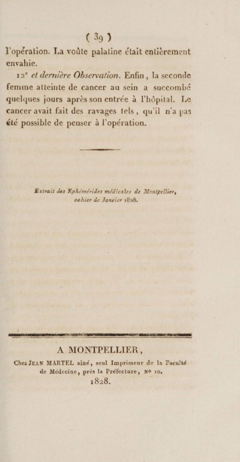 Voperation. La voûte palatine était entièrement envahie. i2* et dernière Observation. Enfin , la seconde fenune atteinte de cancer au sein a succombe quelques jours apres son entrée à l'hôpital. Le cancer avait fait des ravages tels, qu'il n*a pas été possible de penser à l’opération. Extrait ,l*s Kphcméridet médical*s de Montpellier, cahier de Janvier i8?8. . A MONTPELLIER, Chez JEAN MARTEL aine', seul Imprimeur de la Faculté de Médecine, prés la Préfecture, no io. 1828.