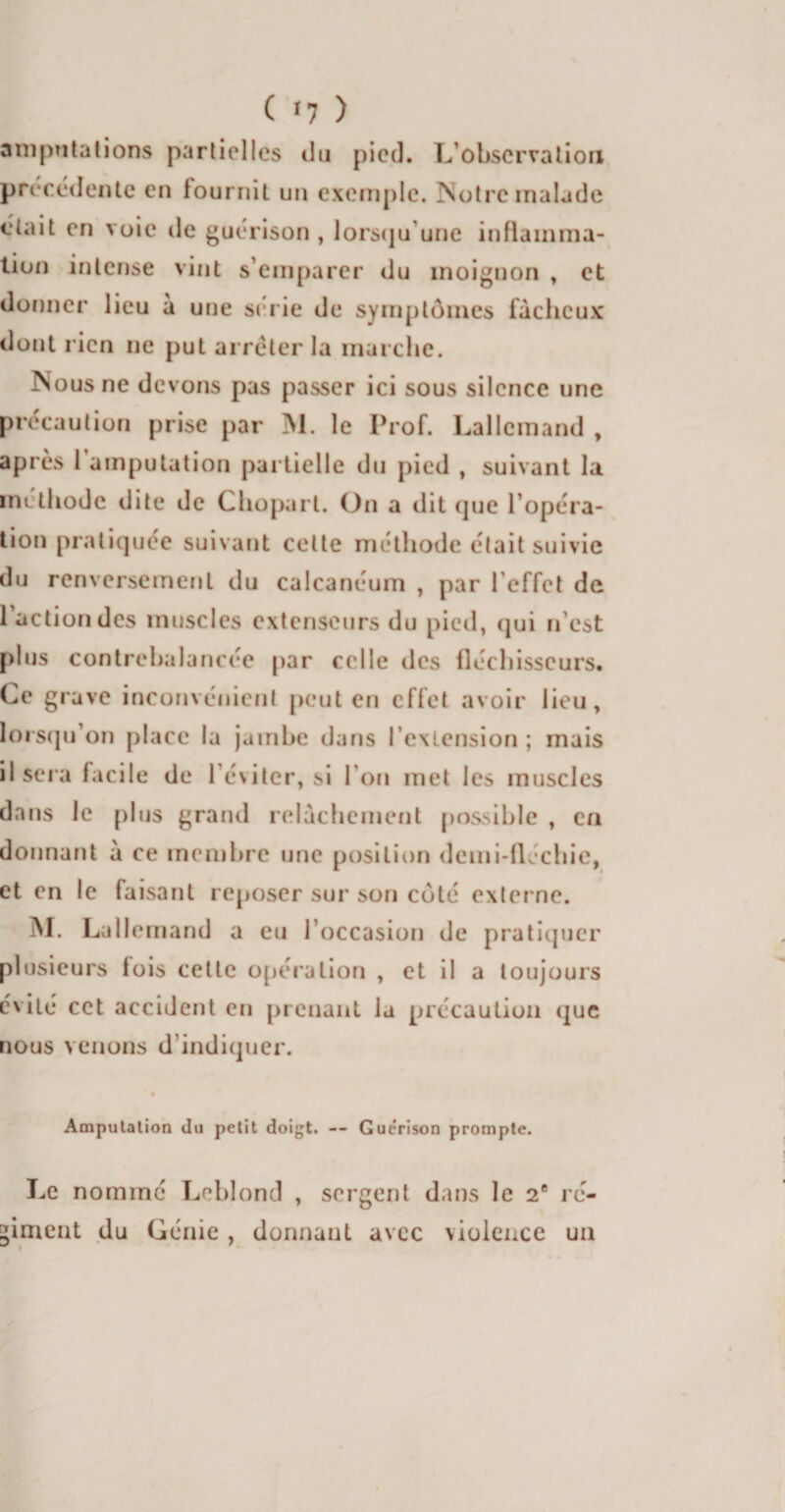 ( *7 ) amputations partielles du pied. L’observation précédente en fournit un exemple. Notre malade était en voie de guérison , lorsqu une inflamma¬ tion intense vint s’emparer du inoignon , et donner lieu à une série de symptômes fâcheux dont rien ne put arrêter la marche. Nous ne devons pas passer ici sous silence une précaution prise par M. le Prof. Lallemand , après 1 amputation partielle du pied , suivant la méthode dite de Choparl. On a dit que l’opéra¬ tion pratiquée suivant cette méthode était suivie du renversement du calcanéum , par l'effet de 1 action des muscles extenseurs du pied, qui n’est plus contrebalancée par celle des fléchisseurs. Ce grave inconvénient peut en effet avoir lieu, lorsqu’on place la jambe dans l’extension; mais il sera facile de l’éviter, si l’on met les muscles dans le plus grand relâchement possible , en donnant â ce membre une position demi-fléchie, et en le faisant reposer sur son côté externe. M. Lallemand a eu l’occasion de pratiquer plusieurs fois cette opération , et il a toujours évité cet accident en prenant la précaution que nous venons d’indiquer. Amputation du petit doigt. -- Guérison prompte. Le nommé Leblond , sergent dans le 2e ré¬ giment du Génie , donnant avec violence un