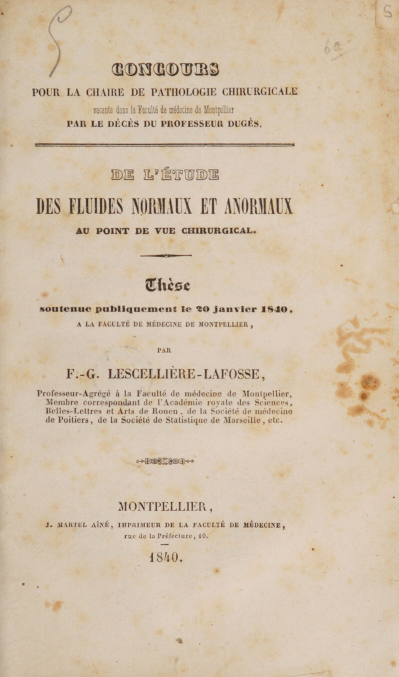 / (IÎ(Dî3(îi(DlDai3 l’OlU LA CIIAIUE UE PATHOLOGIE ClllULKGlCALE Yacanle dans la Faculté de médecine de Montpellier l’AI\ LE DÉCÈS DU DttOEESSEUü DUCÉS. ©îl AU POINT DE VUE CHIRURGICAL. ethcsc soutenue piibllquenieiit lo Janvier 1840* A LA FACLLTÉ DE MÉDECLNE DE MONTPELLIER , PAR * F.-G. LESCFLLIÈRE-LAFOSSE, Professeur-A{;réé à la Farullé de inédeciDC de ^Ionl^)ellier, Membre corres{>omjUnt de l’Académie royale (Les Sciences, Ilelles-Leltres et Arts de Houeii , de la Société de médeciiio de Poitiers, de la Société de Stalisliciue de Marseille, etc. .^lONTPELLIKR, J. MVRIEL aIN^:, imprimeur de LA FACULTÉ DE MÉDECINE , rue de la Préfecture, 10.