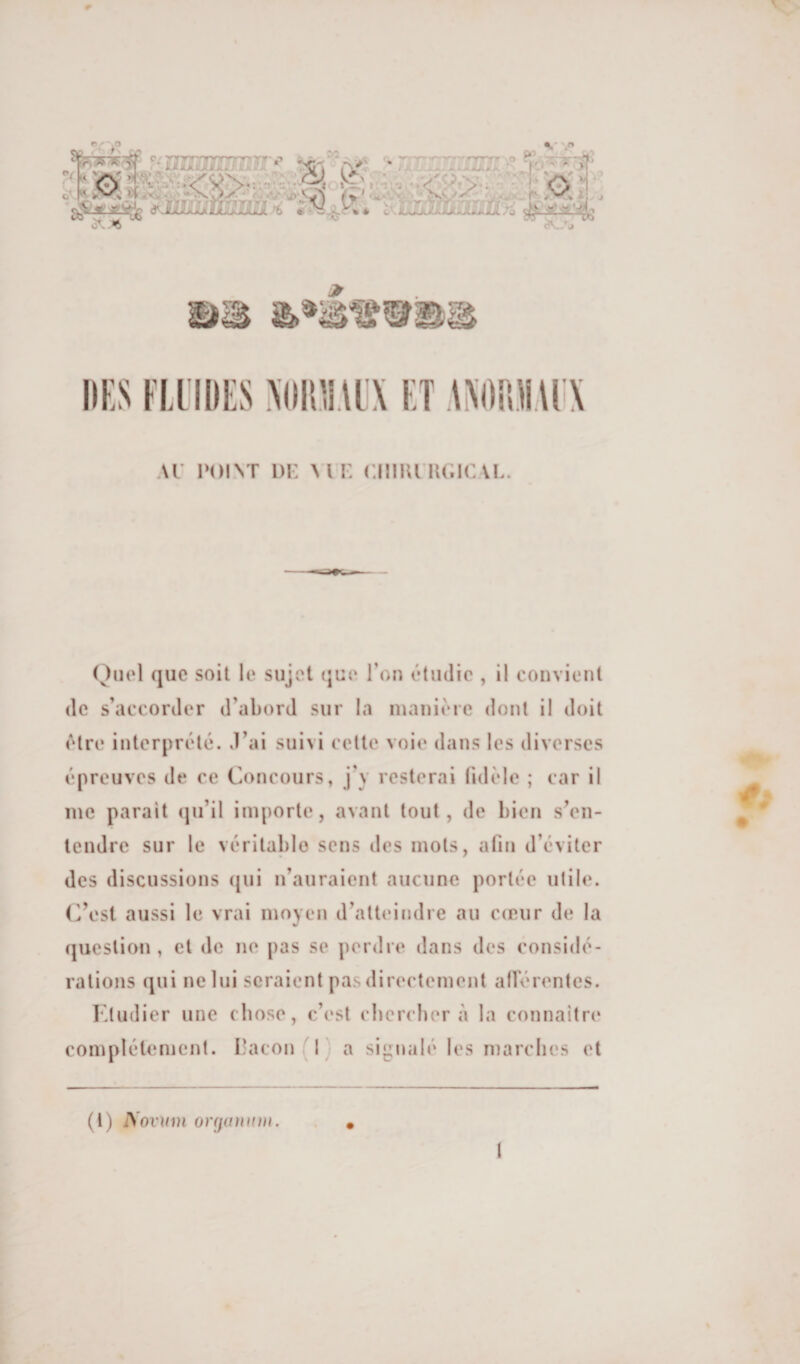 \r POLNT i)i: vu: ciiiunu.ic vl. Quel que soit le sujet tjue Ton étudie , il convient de s’accorder d’abord sur la manière dont il doit être interprété, d’ai suivi cette voie dans les diverses épreuves de ce Concours, j’y resterai fidèle ; car il me parait (ju’il importe, avant tout, de bien s’en¬ tendre sur le véritable sens des mots, afin d’éviter des discussions ({iii n’auraient aucune portée utile. C’est aussi le vrai moyen d’atteindre au cceiir de la question , et de ne pas se perdre dans des considé¬ rations qui ne lui seraient pas directement alférentes. Etudier une chose, c’est ebereber à la connaître complètement, raton (I) a signalé les marches et (l) ISovïim orfiaïunn. 1