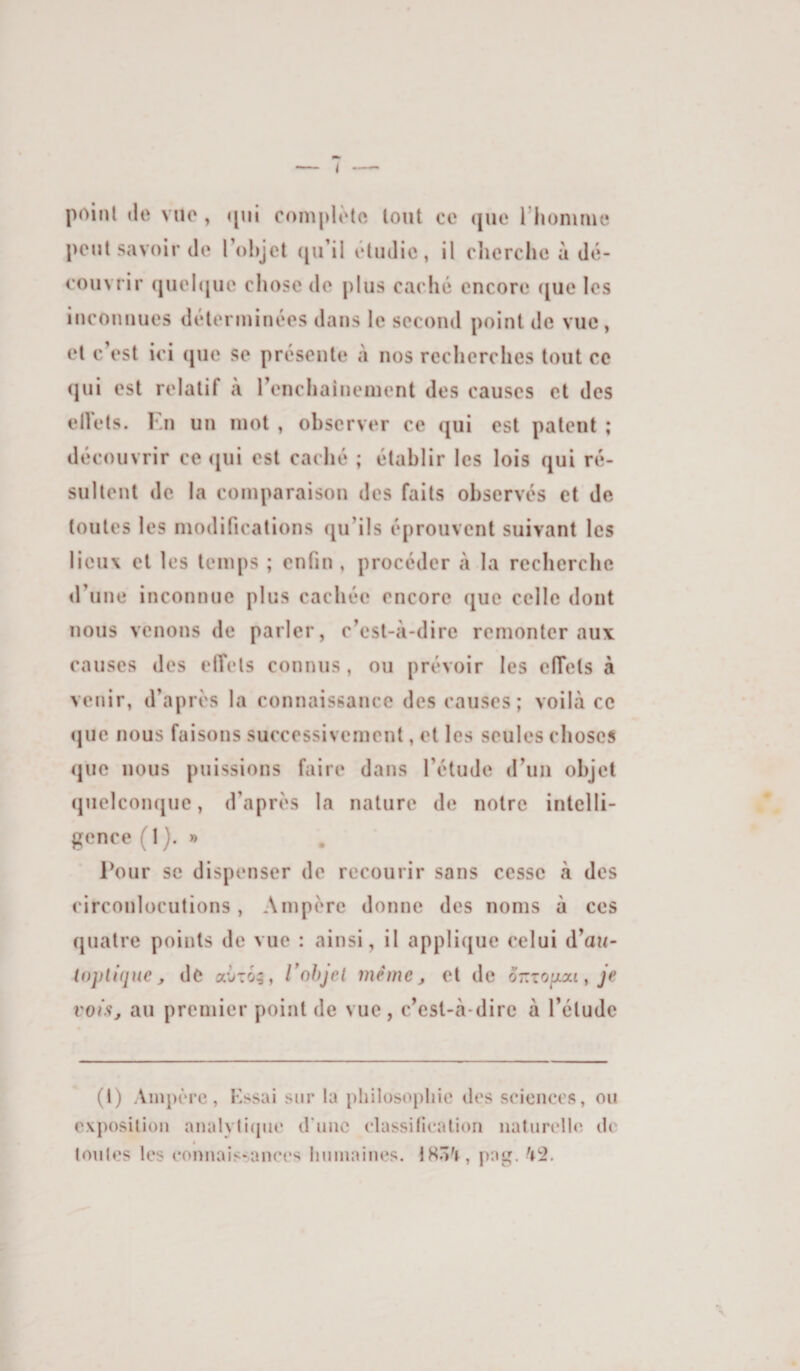 poinl (le vue , ([ni compK'to tout ce ([ue l’homme [>ont savoir de l’ohjet ([u’il étudié, il cherche à dé¬ couvrir ([uel([ue chose de plus caché encore ([ue les inconnues déterminées dans le second point de vue, et c’est ici que se présente à nos recherches tout ce qui est relatif à renchaîuement des causes et des elVets. Kn un mot , observer ce qui est patent ; découvrir ce ([ui est caché ; établir les lois qui ré¬ sultent de la comparaison des faits observés et de toutes les modifications qu’ils éprouvent suivant les lieux et les temps ; enfin , procéder à la recherebe d’une inconnue plus cachée encore que celle dont nous venons de parler, c’est-à-dire remonter aux causes des etTets connus, ou prévoir les effets à venir, d’après la connaissance des causes; voilà ce ([UC nous faisons successivement, et les seules choses ([lie nous puissions faire dans l’étude d’un objet quelconque, d’après la nature de notre intelli¬ gence (1). » Pour se dispenser de recourir sans cesse à des circonlocutions, Ampère donne des noms à ces quatre points de vue : ainsi, il applique celui d’au- lopliquc, de aÙTo;, Vohjcl même, et de or.zoïxxi, je vois, au premier point de vue, c’est-à-dire à l’étude (1) AinpiM’c, Kssai sur la philoso[)liie des sciences, ou exposition analvlicpie d'une classification naturelles de