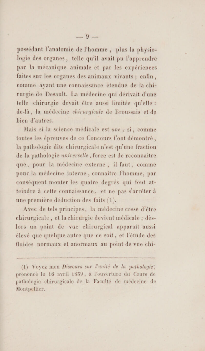 possédant ranatoniie de rhomine , plus la physio¬ logie des organes, telle (ju^il avait pu Rapprendre par la mécani(jue animale et par les expériences faites sur les organes des animaux vivants ; enfin , comme avant une connaissance étendue de la chi¬ rurgie de Desault. La médecine (jni dérivait (rune telle chirurgie devait être aussi limitée (juVile : de-là, la médecine chirunjicttlc de Lroussais et de bien d’autres. Mais si la science médicale est une ; si, comme toutes les épreuves de ce Loncours l’ont démontré , la pathologie dite chirurgicale n’est <|u’une fraction de la pathologie universelle .force est de reconnaître que, pour la médecine externe, il faut, comme pour la médecine interne , connaître l’Iiomme, par conséquent monter les quatre degrés (|ui font at¬ teindre à cette connaissance, et ne pas s’arrêtera une première déduction des faits (1). Avec de tels principes, la médecine cesse d’être chirurgicale , et la chirurgie devient médicale ; dès- lors un point de vue chirurgical apparaît aussi élevé (jue quehjue autre que ce soit, et l’étude des fluides normaux et anormaux au point de vue chi- (l) Voyez mon Discours sur l’unité de la pathologie', prononcé le 16 avril 1859, à rouvcrture du (ours de pathologie chirurgicale de la Faculté de incdccinc de Montpellier.