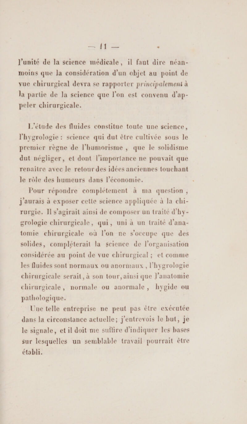 moins (jue la considération d’un objet au point de vue cliirurj^ical devra se rapporter principalemeiil d la partie de la science que l’on est convenu d’ap¬ peler cliirurgicale. l/ét(ide des (liiides constitue toute une science, riiygrologie : science (jni dut être cultivée sous le premier règne de rimmorisnie , (|ne le solidisme dut négliger, et dont l’imporlance ne pouvait (jne renailre avec le relourdes idées anciennes loucliant le nMe des liiimeurs dans l’économie. Pour répondre complètement à ma (jiieslion , j’aurais à exposer celle science appli(juée à la clii- rurgie. 11 s’agirait ainsi de composer un traité d’hy- grologie chirurgicale, qui, uni à un traité d’ana¬ tomie chirurgicale où l’on ne s’occupe (jue des solides, compléterait la science de l’organisation considérée au point de vue chirurgical ; et comme les ûuides sont normaux ou anormaux , l’hygrologle chirurgicale serait,à son tour,ainsi (|ue l’anatomie chirurgicale, normale ou anormale, hygide ou pathologique. l ue telle entreprise ne peut pas être exécutée dans la circonstance actuelle; j’entrevois le but, je le signale, cl il doit me sufiire crindi(juer les hases sur lesquelles un seinhlahle travail pourrait être établi.