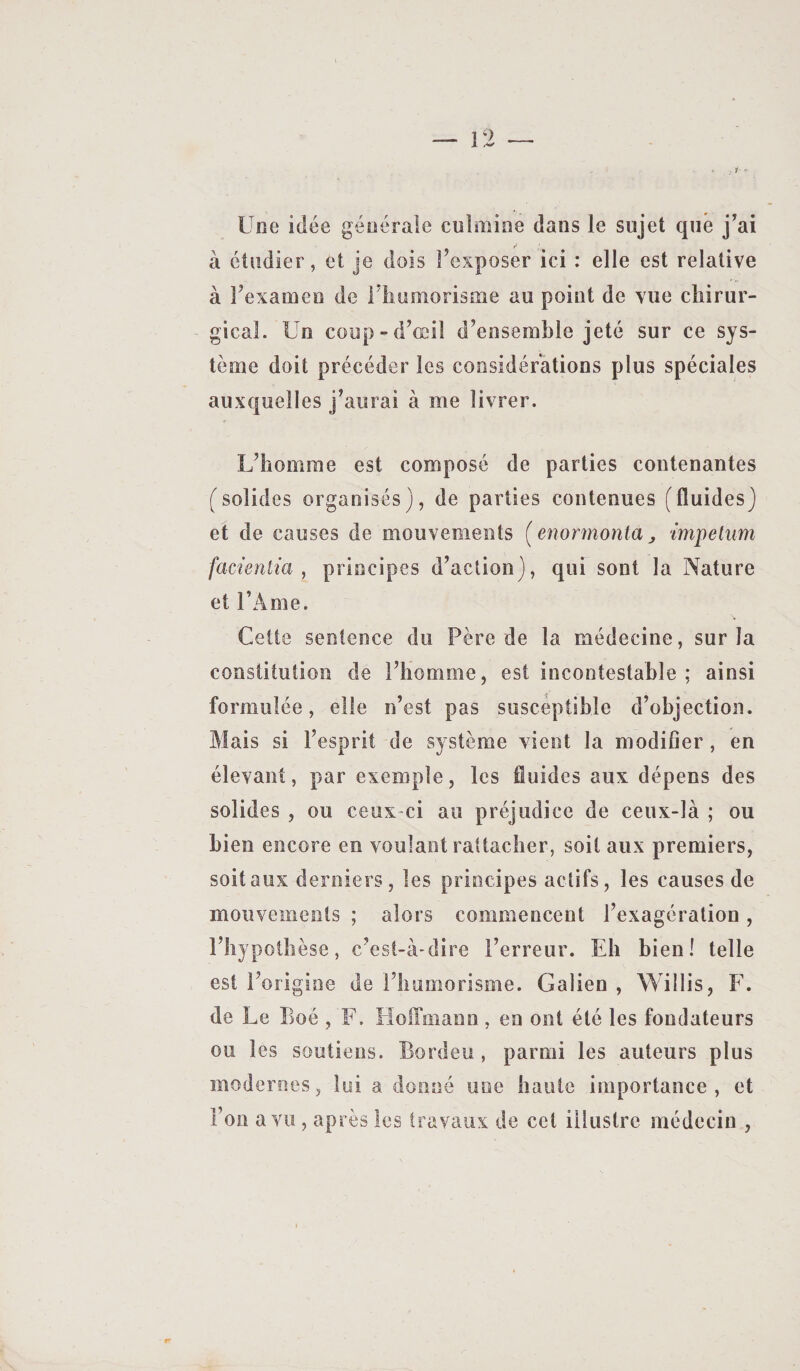 Une idée générale culmine dans le sujet que j'ai à étudier, et je dois l'exposer ici ; elle est relative à l'examen de i'iiumorisme au point de vue chirur¬ gical. Un coup-d'œil d'ensemble jeté sur ce sys¬ tème doit précéder les considérations plus spéciales auxquelles j'aurai à me livrer. L'homme est composé de parties contenantes (solides organisés), de parties contenues (fluides) et de causes de mouvements [enormonta^ tmpelnm facientia , principes d'action), qui sont la Nature et l’Ame. Cette sentence du Père de la médecine, sur la constitution de l'homme, est incontestable ; ainsi formulée, elle n’est pas suscéptible d’objection. Mais si l’esprit de système vient la modifier, en élevant, par exemple, les fluides aux dépens des solides , ou ceux-ci au préjudice de ceux-là ; ou bien encore en voulant rattacher, soit aux premiers, soit aux derniers, les principes actifs, les causes de mouvements ; alors commencent l'exagération, l'hypothèse, c'est-à-dire l'erreur. Eh bien! telle est l'origine de l'humorisme. Galien , Willis, F. de Le Boé , F. Lloffmann, en ont été les fondateurs ou les soutiens. Bordeu, parmi les auteurs plus modernes, lui a donné une haute importance, et l’on a vu , après les travaux de cet illustre médecin ,