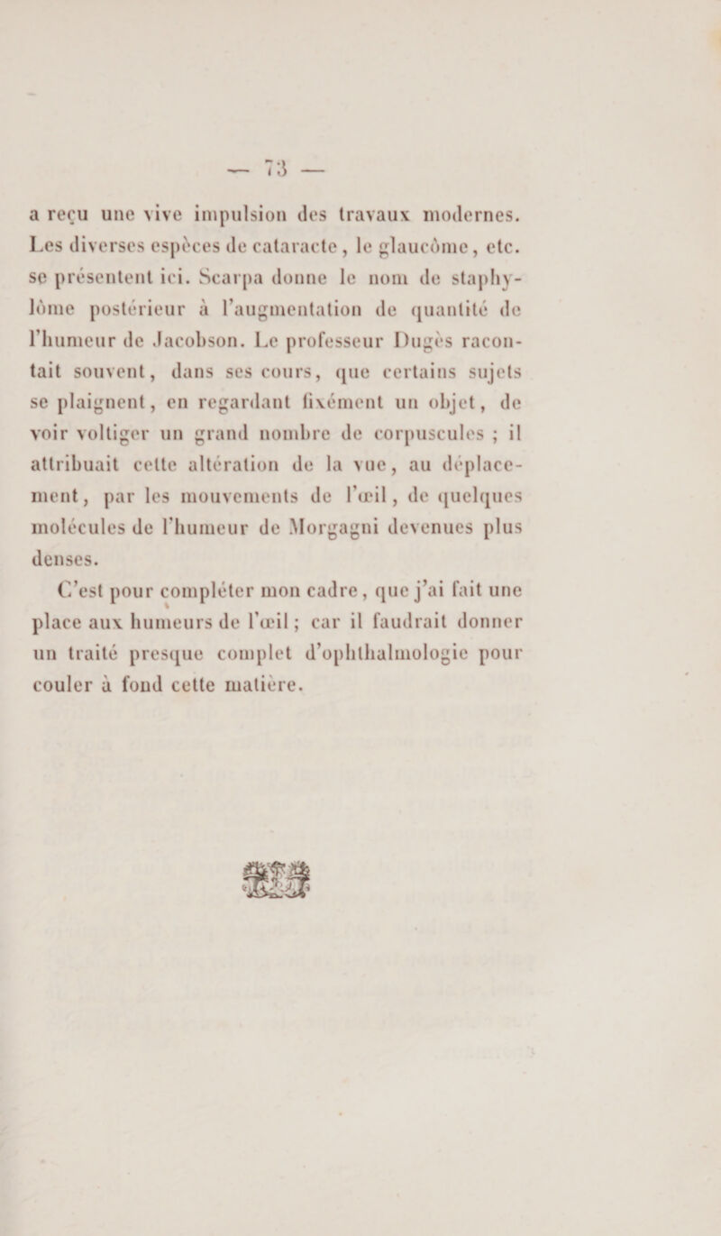 a reçu une vive iiupulsioii des travaux modernes. Les diverses espèces de cataracte , le glaucùine, etc. se présentent ici. Scarpa donne le nom de sta|)liy- lonie postérieur à raiigmentation de (juantité de riuimeiir de dacobson. Le professeur Diigés racon¬ tait souvent, dans ses cours, (jiie certains sujets se plaignent, en regardant tivément un objet, de voir voltiger un grand nombre de corpuscules ; il attribuait celte altération de la vue, au déplace¬ ment , par les mouvements de l’œil, de ([uelques molécules de riiumeur de Morgagni devenues plus denses. C’est pour compléter mon cadre, que j’ai fait une place aux humeurs de l’œil ; car il faudrait donner un traité presciue complet d’opblbalmologie pour couler à fond cette matière.