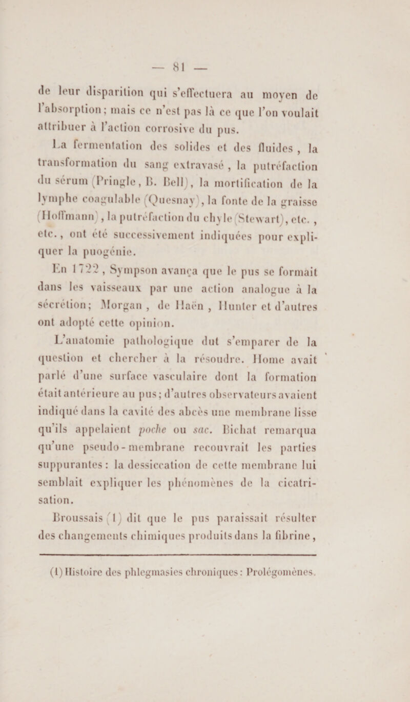 (le leur disparilion qui s’efleetuera au moyen de l’absorption; mais ce n’cst pas là ce que l’on voulait attribuer à l’action corrosive du pus. Ka fermentation des solides et des fluides , la transformation du san^ extravasc* , la putrt*faction du siiruin (IVinjrlc, \). HeUj, la mortification de la lymphe coaj^ulable (^Quesnay), la fonte de la jj^raisse (Ilollinannj , la putréfaction du cby le(^Ste>>artJ, etc. , etc., ont été successivement indi(iuces pour expli¬ quer la puo|;cnie. Kn 17*2i?, Sympson avainja ([ue le pus se formait dans les vaisseaux par une action analogue à la sécrétion; .Morgan, deüaën, 1 lunter et d’autres ont adopté cette opinion. L’anatomie patbologicpie dut s’emparer de la (luestion et chercher à la résoudre. Home avait parlé d’une surface vasculaire dont la formation était antérieure au pus; d’autres observateurs avaient indi(juédans la cavité des abcès une membrane lisse qu’ils appelaient poche ou sac. Ifichat remar(jua qu’une pseudo - membrane recouvrait les parties suppurantes: la dessiccation de cette membrane lui semblait e\pli(juer les phénomènes de la cicatri¬ sation. Lroussais ( 1 ) dit que le pus paraissait résulter des changements chimiques produits dans la fibrine, (l) Histoire des phlegmasies chronicjues : Prolégomènes,
