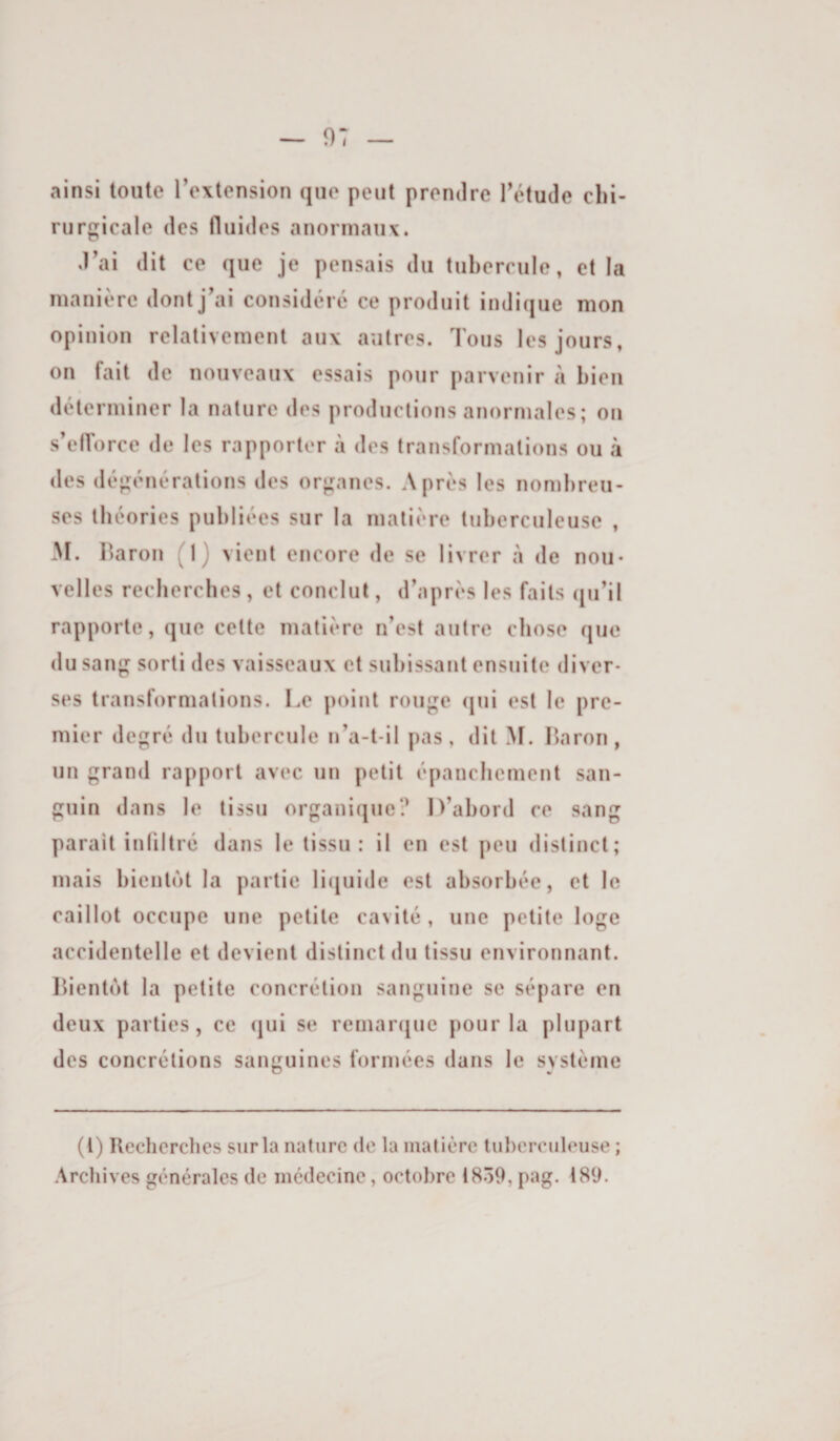 ainsi toute Textension que peut prendre Tétude chi¬ rurgicale des fluides anormaux. d'ai dit ce que je pensais du tubercule, et la manière dont j ai considère ce produit indique mon opinion relativement aux autres. Tous les jours, on fait de nouveaux essais pour parvenir à bien déterminer la nature des productions anormales; on s’eiïorce de les rapporter à des transformations ou à des dègènérations des organes. Après les nombreu¬ ses théories publiées sur la matière tuberculeuse , M. Ilaron (1) vient encore de se livrer à de nou¬ velles recherches, et conclut, d’après les faits (ju’it rapporte, que cette matière n’est autre chose que du sang sorti des vaisseaux et subissant ensuite diver¬ ses transformations. Le point rouge qui est le pre¬ mier degré du tubercule n’a-t-il pas, dit >[. Laron, un grand rapport avec un petit épanchement san¬ guin dans le tissu organique? D’abord ce sang parait infiltré dans le tissu: il en est peu distinct; mais bientôt la partie li([uide est absorbée, et le caillot occupe une petite cavité , une petite loge accidentelle et devient distinct du tissu environnant. Ibentùt la petite concrétion sanguine se sépare en deux parties, ce (]ui se remarfjue pour la plupart des concrétions sanguines formées dans le système (l) Recherches sur la nature de la matière tuberculeuse ; Archives générales de médecine, octobre 1859, pag. 189.