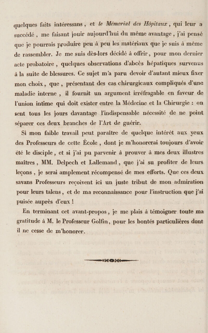 quelques faits iutéressans , et le Mémorial des Hôpitaux, qui leur a succédé , me faisant jouir aujourd’hui du même avantage , j ai pensé que je pourrais produire peu à peu les matériaux que je suis à même de rassembler. Je me suis dès-lors décidé à offrir, pour mon dernier acte probatoire , quelques observations d’abcès hépatiques survenus à la suite de blessures. Ce sujet m’a paru devoir d’autant mieux fixer mon choix, que , présentant des cas chirurgicaux compliqués d’une maladie interne , il fournit un argument irréfragable en faveur de l’union intime qui doit exister entre la Médecine et la Chirurgie : on sent tous les jours davantage l’indispensable nécessité de ne point séparer ces deux branches de l’Art de guérir. Si mon faible travail peut paraître de quelque intérêt aux yeux des Professeurs de cette École , dont je m’honorerai toujours d’avoir été le disciple 5 et si j’ai pu parvenir à prouver à mes deux illustres maîtres , MM. Delpech et Lallemand , que j’ai su profiter de leurs leçons 5 je serai amplement récompensé de mes efforts. Que ces deux sa vans Professeurs reçoivent ici un juste tribut de mon admiration pour leurs talens, et de ma reconnaissance pour l’instruction que j’ai puisée auprès d’eux l En terminant cet avant-propos, je me plais à témoigner toute ma gratitude à M. le Professeur Golfin, pour les bontés particulières dont il ne cesse de m’honorer.