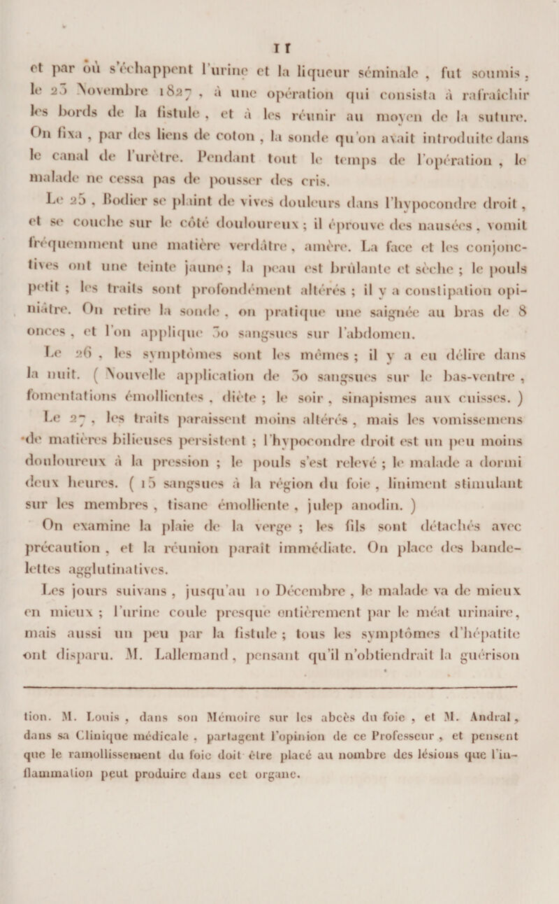 I T et par ou s échappent 1 urine et la liqueur séminale , fut soumis , le 27) ^o\emhre 182^ , a une opération qui consista à ralraîchir h's bords de la fistule , et a les réunir au moyen de la sutiir(\ %&gt; On fixa , par des liens de coton , la sonde qu’on avait introduite dans le canal de 1 urètre. Pendant tout li' temps de l’opération , le malade ne cessa pas de pousser des cris. Le 25 , ilodier se plaint de vives douleurs dans riivpocondre droit , et s&lt;' couche sur h' cote douloureux ; il éj)rouve des nausées , vomit fréquemment une matière verdâtre*, amère. La face (‘t les conjonc¬ tives ont une teinte jaune; la peau est brûlante et sèche; le |&gt;ouls petit ; les traits sont profondément altérés ; il v a consti{)ation oj&gt;i- , niatre\ On n*tin' la sonde , on ])rati(pie une saij^néc au bras de 8 onces , et l’on appliepie ôo saiiijsues sur l’abdomen. T.e 26 , les symptômes sont les memes ; il y a eu délire dans la nuit. ( ‘Nouvelle ap|)lication de 3o sangsues sur le bas-ventre , fomentations émollientes , diète ; le soir , sinapismes aux cuisses. ) Le 2^ , les traits paraissent moins altérés , mais les vomissemens •&lt;le matièix's bilieuses persist&lt;*nt ; l’hypocondre droit est un p('u moins doul oureux à la pression ; le pouls s’est relevé ; le malade a dormi deux heures. ( i5 s^mgsues à la région du foie, liniment stimulant sur les membres , tisane émolliente , jul&lt;*p anodin. ) On examine la plaie de la verge ; les fds sont détachés avec j)récaution , et la réunion paraît immédiate. On j)laco des bande¬ lettes agghitinatives. I.es jours suivans , jusqu’au 10 Décembre , le malade va de mieux en mieux ; l’iirine coule prescpie entièrement j)ar le méat urinaire, mais aussi un peu j)ar la fistide ; tous l&lt;*s symj)tomes (l’hépatite ont disparu. M. Lallemand , pensant qu’il n’obtiendrait la guérison tion. M. I.ouis , dans son Mémoire sur les abeès du foie , et M. Andral, dans sa Clinique médicale , partagent ropinion de ce Professeur , et pensent que le rainollisseiuent du foie doit- être placé au nombre des lésions que l’in- flammalion pput produire dans cet organe.