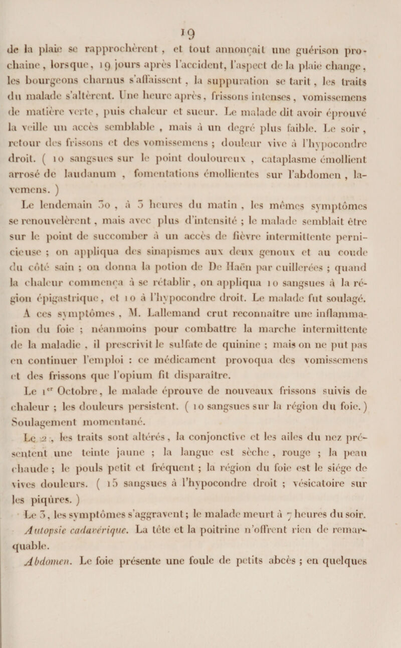 lie la piaûî se rapprochèrent , el tout annonçail une guérison pro¬ chaine , lorsque, 19 jours après l’accident, I’asj)ect delà ]&gt;laie change, les bourgeons charnus s’allaissent , la suppuration se tarit, les traits du malade s’altèrent. Une heure après, frissons intenses , voinissemens de matière verte, i)uis chaleur et sueur. Le malade dit avoir éprouvé la veille un accès semhlahle , mais à un degré phis faihle. Le soir , retour des frissons et des vomissemens ; douleur vive à rhvj)ocondre droit. ( 10 sangsiKîS sur le point douloureux , cataplasme émollient arrosé de laudanum , fomiaitations émollientes sur l’abdomen , la- vemcns. ) Le lendemain lo , à 5 heures du matin , les memes symptômes se renouvelèrent , mais avec plus d’intcnsilé ; le malade semhlait être sur le point de succomher à un accès de fièvre intermitlenle perni¬ cieuse ; on applifiua di's sinaj)ismes aux deux genoux et au coude du côté sain ; on donna la potion de D(' Ilaën par cuillerées ; quand la chaleur commença à se rétablir, on appliqua 10 sangsues à la ré¬ gion épigastrique, el 10 à l’hypocondrc droit. Le malade fut soulagé, A CCS symptômes , M. Lallemand crut reconnaître une innamma- tion du foie ; néanmoins pour combattre la marche intermittente de la maladie , il prescrivit le sulfate de quinine ; maison ne put |)as en continuer l’emploi : ce médicament provoqua des vomissemens et des frissons que l’opium fit disparaître. Le 1'^ Octobre, le malade éprouve de nouveaux frissons suivis de chaleur ; les douleurs ])ersislent. ( 10 sangsues sur la région du foie.) Soulagement momenlané. Le -2*, It^s traits sont altérés, la conjonclise et les ailes du nez pré¬ sentent une teinte jaune ; la langue est sèche , rouge ; la peau chaude ; le pouls petit el fréquent ; la région du foie est le siège de Nives douleurs. ( if) sangsues à l’hypocondre droit ; vésicatoire sur les piqûres. ) * Le O, les symptômes s’aggravent ; le malade meurt à heures du soir. Autopsie cadavérique, La tête et la poitrine n’oUrent rien de remar-- quable. Abdomen. Le foie présente une foule de petits abcès ; en quelques