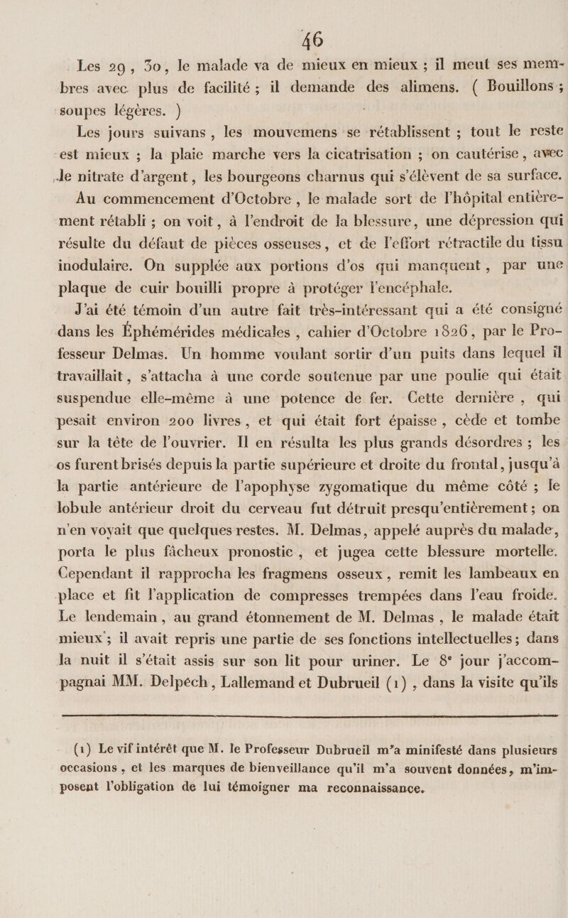 Les 2g , 5o, le malade va de mieux en mieux ; il meut ses mem¬ bres avec plus de facilité ; il demande des alimens. ( Bouillons ; soupes légères. ) Les jours suivans , les mouvemens se rétablissent ; tout le reste est mieux ; la plaie marche vers la cicatrisation ; on cautérise, avec ,.le nitrate d’argent, les bourgeons charnus qui s’élèvent de sa surface. Au commencement d’Octobre, le malade sort de l’hôpital entière¬ ment rétabli ; on voit, à l’endroit de la blessure, une dépression qui résulte du défaut de pièces osseuses, et de l’etFort rétractile du tissu inodulaire. On supplée aux portions d’os qui manquent, par une plaque de cuir bouilli propre à protéger Fencéphale. J’ai été témoin d’un autre fait très-intéressant qui a été consigné dans les Éphémérides médicales , cahier d’Octobre 1826, par le Pro¬ fesseur Delmas. Un homme voulant sortir d’un puits dans lequel il travaillait, s’attacha à une corde soutenue par une poulie qui était suspendue elle-même à une potence de fer. Cette dernière , qui pesait environ 200 livres, et qui était fort épaisse, cède et tombe sur la tête de l’ouvrier. Il en résulta les plus grands désordres ; les os furent brisés depuis la partie supérieure et droite du frontal, jusqu’à la partie antérieure de l’apophyse zygomatique du même côté ; le lobule antérieur droit du cerveau fut détruit presqu’entièrement ; on n’en voyait que quelques restes. M. Delmas, appelé auprès du malade, porta le plus fâcheux pronostic , et jugea cette blessure mortelle. Cependant il rapprocha les fragmens osseux, remit les lambeaux en place et fit l’application de compresses trempées dans l’eau froide. Le lendemain, au grand étonnement de M. Delmas , le malade était mieux’; il avait repris une partie de ses fonctions intellectuelles; dans la nuit il s’était assis sur son lit pour uriner. Le 8® jour j’accom¬ pagnai MM. Delpéch , Lallemand et Dubrueil (1) , dans la visite qu’ils (1) Le vif intérêt que M. le Professeur Dubrueil m^a minifesté dans plusieurs occasions, et les marques de bienveillance qu’il m’a souvent données,, m’im¬ posent l’obligation de lui témoigner ma reconnaissance.