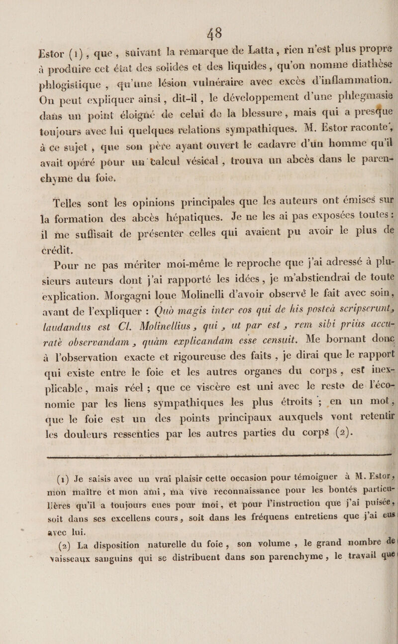 Estor ( î ) , que , suivant la remarque de Latta, rien n’eSt plus propre cl produire cet état des solides et des liquides, qu on nomme diatlicse plilogislique , qu’une lésion vulnéraire avec excès d’inflammation. On peut expliquer ainsi, dit-il, le développement d’une piilegmasie dans un point éloigné de celui do la blessure, mais qui a presque toujours avec lui quelques relations sympathiques. M. Estor raconte, à ce sujet ^ que son père ayant ouvert le cadavre d ün homme qu il avait opéré pour un Calcul vésical , trouva un abcès dans le paren¬ chyme du foie. Telles sont les opinions principales que les auteurs ont émises sur la formation des abcès hépatiques. Je ne les ai pas exposees toutes : il me suffisait de présenter celles qui avaient pu avoir le plus de crédit. Pour ne pas mériter moi-même le reproche que j’ai adressé à plu¬ sieurs auteurs dont j’ai rapporté les idées, je m’abstiendrai de toute explication. Morgagni loue Molinelli d avoir observé le fait avec soin, avant de l’expliquer : Qub magis inter eos qui de his postcà scripseruntj, laudandus est CL Mo line l lias, qui , ut par est ^ rem sibi priüs accti- rate observandam quàm expiicandam esse censuit* Me bornant donc à l’observation exacte et rigoureuse des faits , je dirai que le rapport qui existe entre le foie et les autres organes du corps , est inex¬ plicable, mais réel; que ce viscère est uni avec le reste de l’éco¬ nomie par les liens sympathiques les plus étroits ; en un mot, que le foie est un des points principaux auxquels vont retentir les douleurs ressenties par les autres parties du corpâ (c). (1) Je saisis avec un vrai plaisir cette occasion pour témoigner à M. Estor, i mon maître et mon aini, ma vive reconnaissance pour les bontés particu- Ijères qu’il a toujours eues pour inoi, et pour l’instruction que j’ai puisée, soit dans ses excellens cours, soit dans les fréquens entretiens que j’ai eus i avec lui. (2) La disposition naturelle du foie , son volume , le grand nombre de 1 vaisseaux sanguins qui se distribuent dans son parenchyme, le travail que •