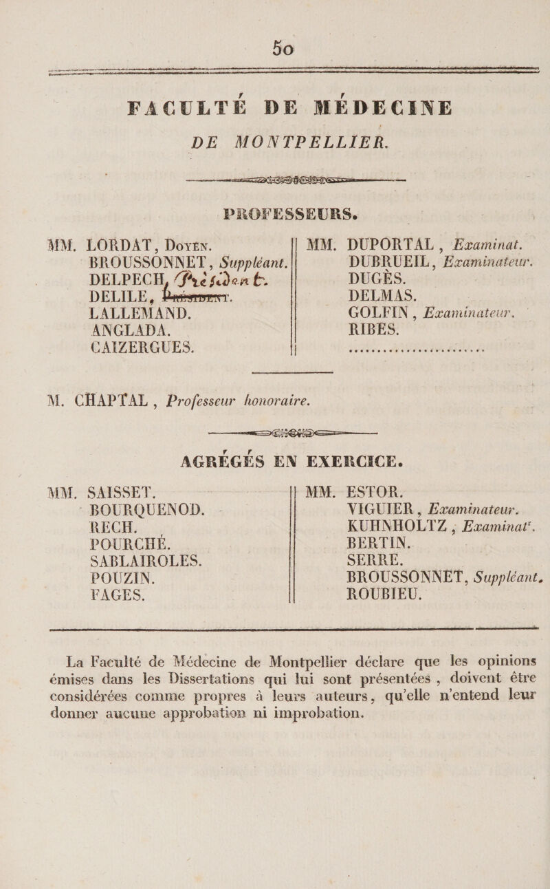 FACULTÉ DE MEDECINE DE MONTPELLIER. -—«-aaS3®fl^®îea53s=——— PROFESSEURS. MM. LORD AT, Doyen. BROUSSONNET, Suppléant. DELPECH^ t. DELIEE, P ffÉWPEyT. LALLEMAND. ANGLADA. CAIZERGUES. MM. DUPORT AL , Examinât. DUR RUE IL, Examinateur. DUGÈS. DELMAS. GOLFIN, Examinateur. RIEES. M. CH AP T AL , professeur honoraire. ■-- AGRÉGÉS EN EXERCICE. MM. SAISSET. BOURQUENOD. RECH. FOURCHÉ. SAELAIROLES. POUZIN. FAGES. MM. ESTOR. VIGUIER, Examinateur. KUHNHOLTZ , Examinait BEPlTIN. SERRE. BROUSSONNET, Suppléante ROUBIEU. La Facilité de Aiédecine de Montpellier déclare que les opinions émises dans les Dissertations qui lui sont présentées , doivent êti’e considérées comme propres à leurs auteurs, qu’elle n’entend leur donner aucune approbation ni improbation.