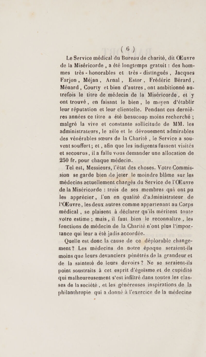 Le Service médical du Bureau de charité, dit Œuvre de la Miséricorde , a été longtemps gratuit : des hom¬ mes très - honorables et très - distingués , Jacques Farjon , Méjan , Arnal , Estor , Frédéric Bérard , Ménard , Gourty et bien d’autres , ont ambitionné au¬ trefois le titre de médecin de la Miséricorde , et y ont trouvé , en faisant le bien , le moyen d’établir leur réputation et leur clientelle. Pendant ces derniè¬ res années ce litre a été beaucoup moins recherché ; malgré la vive et constante sollicitude de MM. les administrateurs, le zèle et le dévouement admirables des vénérables sœurs de la Charité , le Service a sou¬ vent souffert ; et, afin que les indigents fussent visités et secourus, il a fallu vous demander une allocation de 250 fr. pour chaque médecin. Tel est, Messieurs, l’état des choses. Votre Commis¬ sion se garde bien de jeter le moindre blâme sur les médecins actuellement chargés du Service de l’Œuvre de la Miséricorde : trois de ses membres qui ont pu les apprécier, l’un en qualité d’administrateur de l’Œuvre, les deux autres comme appartenant au Corps médical , se plaisent à déclarer qu’ils méritent toute votre estime; mais, il faut bien le reconnaître , les fonctions de médecin de la Charité n’ont plus l’impor¬ tance qui leur a été jadis accordée. Quelle est donc la cause de ce déplorable change¬ ment? Les médecins de notre époque seraient-ils moins que leurs devanciers pénétrés de la grandeur et de la sainteté de leurs devoirs ? Ne se seraient-ils point soustraits à cet esprit d’égoïsme et de cupidité qui malheureusement s’est infiltré dans toutes les clas¬ ses de la société , et les généreuses inspirations de la philanthropie qui a donné à l’exercice de la médecine