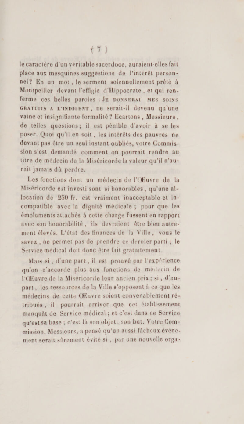 le caractère d’un véritable sacerdoce, auraient-elles fait place aux mesquines suggestions de l’intérêt person¬ nel? En un mot , le serment solennellement prêté à Montpellier devant l’effigie d Hippocrate , et qui ren¬ ferme ces belles paroles : Je donnerai mes soins grau i is a l'indigent , ne serait-il devenu qu’une vaine et insignifiante formalité ? Ecartons, Messieurs, de telles questions; il est pénible d’avoir ù se les poser. Quoi qu’il en soit , les intérêts des pauvres no devant pas être un seul instant oubliés, votre Commis¬ sion s’est demandé comment on pourrait rendre au titre de médecin do la Miséricorde la valeur qu’il n’au¬ rait jamais dû perdre. Ees fonctions dont un médecin de l’Œuvre de la Miséricorde est investi sont si honorables, qu’uno al¬ location do 250 fr. est vraiment inacceptable et in¬ compatible avec la dignité médicale ; pour que les émoluments attachés à cette charge fussent en rapport avec son honorabilité , ils devraient être bien autre¬ ment élevés. L’état des finances de la Ville, vous le savez , ne permet pas de prendre ce dernier parti ; le Service médical doit donc être fait gratuitement. Mais si , d’une part , il est prouvé par l’expérience qu’on n’accorde plus aux fonctions de médecin de l’Œuvre de la Miséricorde leur ancien prix; si , d’au- part, les ressources de la Ville s’opposent à ce que les médecins de celte Œuvre soient convenablement ré¬ tribués , il pourrait arriver que cet établissement manquât de Service médical ; et c’est dans ce Servico qu’est sa base ; c’est là son objet, son but. Votre Com¬ mission, Messieurs, a pensé qu’un aussi fâcheux événe¬ ment serait sûrement évité si , par une nouvelle orga-