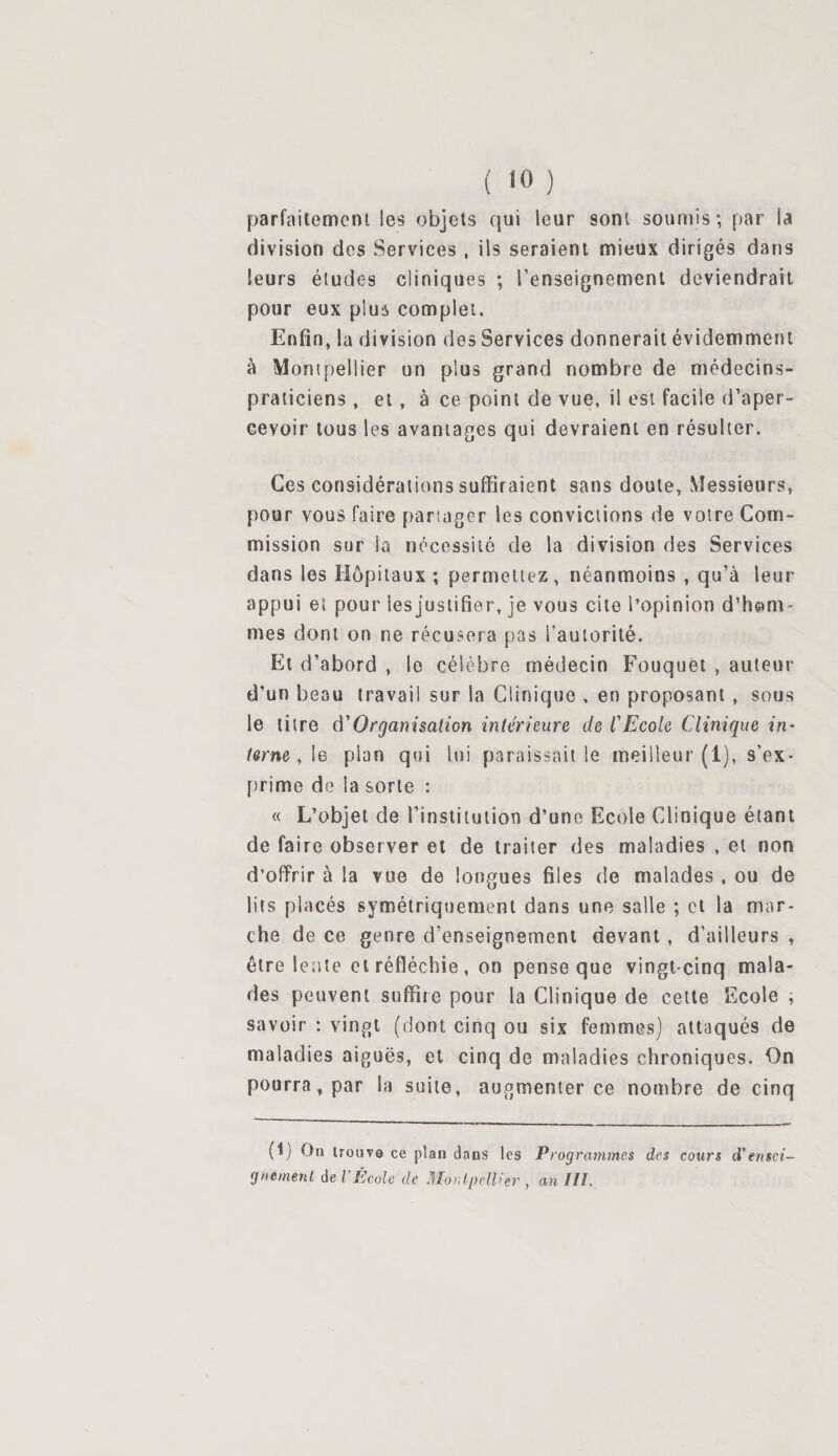 ( &lt;0 ) parfaitement les objets qui leur sont soumis; par la division des Services , ils seraient mieux dirigés dans leurs éludes cliniques ; l’enseignement deviendrait pour eux plus complet. Enfin, la division des Services donnerait évidemment à Montpellier un plus grand nombre de médecins- praticiens , et, à ce point de vue, il est facile d’aper¬ cevoir tous les avantages qui devraient en résulter. Ces considérations suffiraient sans doute, Messieurs, pour vous faire partager les convictions de votre Com¬ mission sur la nécessité de la division des Services dans les Hôpitaux; permettez, néanmoins , qu’à leur appui et pour les justifier, je vous cite l’opinion d’hom¬ mes dont on ne récusera pas l’autorité. Et d’abord , le célèbre médecin Fouquet , auteur d’un beau travail sur la Clinique , en proposant , sous le titre d’Organisation intérieure de CEcole Clinique in¬ terne , le pian qui lui paraissait le meilleur (1), s’ex¬ prime de la sorte : « L’objet de l’institution d’une Ecole Clinique étant de faire observer et de traiter des maladies , et non d’offrir à la vue de longues files de malades , ou de lits placés symétriquement dans une salle ; et la mar¬ che de ce genre d’enseignement devant , d’ailleurs , être lente et réfléchie, on pense que vingt-cinq mala¬ des peuvent suffire pour la Clinique de cette Ecole ; savoir : vingt (dont cinq ou six femmes) attaqués de maladies aiguës, et cinq de maladies chroniques. On pourra, par la suite, augmenter ce nombre de cinq (i) On trouve ce plan dans tes Programmes des cours d'ensei¬