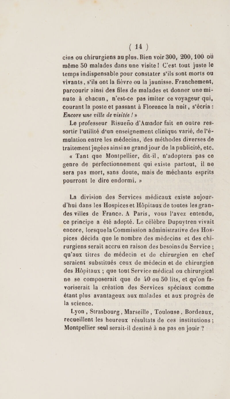 CH155 ou chirurgiens au plus. Bien voir 300, 200,100 ou même 50 malades dans une visite! C’est tout juste le temps indispensable pour constater s’ils sont morts ou virants, s’ils ont la fièvre ou la jaunisse. Franchement, parcourir ainsi des files de malades et donner une mi¬ nute à chacun, n’est-ce pas imiter ce voyageur qui, courant la poste et passant à Florence la nuit, s’écria : Encore une ville de visitée ! » Le professeur Risueno d’Amador fait en outre res¬ sortir l’utilité d’un enseignement clinique varié, de l’é¬ mulation entre les médecins, des méthodes diverses de traitement jugées ainsi au grand jour de la publicité, etc. « Tant que Montpellier, dit-il, n’adoptera pas ce genre de perfectionnement qui existe partout, il ne sera pas mort, sans doute, mais de méchants esprits pourront le dire endormi. » La division des Services médicaux existe aujour¬ d’hui dans les Hospices et Hôpitaux de toutes les gran¬ des villes de France. A Paris, vous l’avez entendu, ce principe a été adopté. Le célèbre Dupuytren vivait encore, lorsquelaCommission administrative des Hos¬ pices décida que le nombre des médecins et des chi¬ rurgiens serait accru en raison des besoinsdu Service ; qu’aux titres de médecin et de chirurgien en chef seraient substitués ceux de médecin et de chirurgien des Hôpitaux ; que tout Service médical ou chirurgical ne se composerait que de 40 ou 50 lits, et qu’on fa¬ voriserait la création des Services spéciaux comme étant plus avantageux aux malades et aux progrès de la science. Lyon , Strasbourg, Marseille , Toulouse , Bordeaux, recueillent les heureux résultats de ces institutions; Montpellier seul serait-il destiné à ne pas en jouir ?