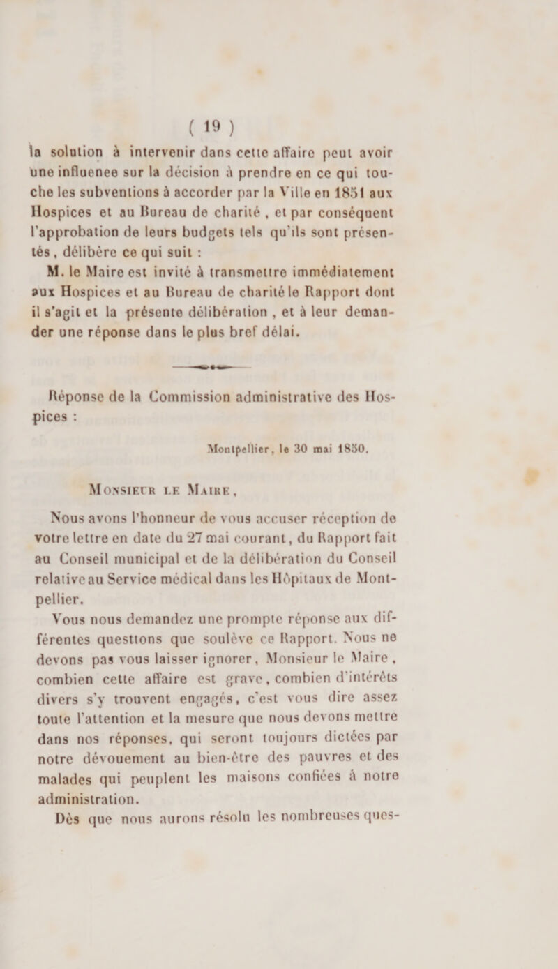 la solution à intervenir dans cette affaire peut avoir une influenee sur la décision à prendre en ce qui tou¬ che les subventions à accorder par la Ville en 1851 aux Hospices et au bureau de charité , et par conséquent l’approbation de leurs budgets tels qu'ds sont présen¬ tés , délibère ce qui suit : M. le Maire est invité à transmettre immédiatement aux Hospices et au Bureau de charité le Rapport dont il s’agit et la présente délibération , et à leur deman¬ der une réponse dans le plus bref délai. Réponse de la Commission administrative des Hos¬ pices : Montpellier, le 30 mai 1850. Monsieur le Maire, Nous avons l’honneur de vous accuser réception do votre lettre en date du 27 mai courant, du Rapport fait au Conseil municipal et de la délibération du Conseil relative au Service médical dans les Hôpitaux de Mont¬ pellier. Vous nous demandez une prompte réponse aux dif¬ férentes questions que soulève ce Rapport. Nous no devons pas vous laisser ignorer, Monsieur le Maire, combien cette affaire est grave, combien d'intérêts divers s’y trouvent engagés, c’est vous dire assez toute l'attention et la mesure que nous devons mettre dans nos réponses, qui seront toujours dictées par notre dévouement au bien-être des pauvres et des malades qui peuplent les maisons confiées à notre administration. Dès que nous aurons résolu les nombreuses ques-