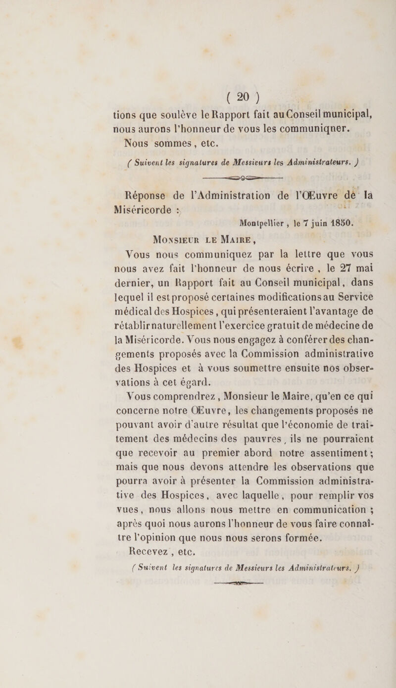 tions que soulève le Rapport fait au Conseil municipal, nous aurons l’honneur de vous les communiquer. Nous sommes, etc. ( Suivent les signatures de Messieurs les Administrateurs. J Réponse de l’Administration de l’Œuvre dé là Miséricorde : Montpellier , le 7 juin 1850. Monsieur le Maire , Vous nous communiquez par la lettre que vous nous avez fait l’honneur de nous écrire , le 27 mai dernier, un Rapport fait au Conseil municipal, dans lequel il est proposé certaines modifications au Service médical des Hospices, qui présenteraient l’avantage de rétablirnaturellement l’exercice gratuit de médecine de la Miséricorde. Vous nous engagez à conférer des chan¬ gements proposés avec la Commission administrative des Hospices et à vous soumettre ensuite nos obser¬ vations à cet égard. Vous comprendrez , Monsieur le Maire, qu’en ce qui concerne notre OEuvre, les changements proposés ne pouvant avoir d’autre résultat que l’économie de trai¬ tement des médecins des pauvres, ils ne pourraient que recevoir au premier abord notre assentiment ; mais que nous devons attendre les observations que pourra avoir à présenter la Commission administra¬ tive des Hospices, avec laquelle , pour remplir vos vues, nous allons nous mettre en communication ; après quoi nous aurons l’honneur de vous faire connaî¬ tre l’opinion que nous nous serons formée. Recevez , etc. ( Suivent les signatures de Messieurs les Administrateurs. )