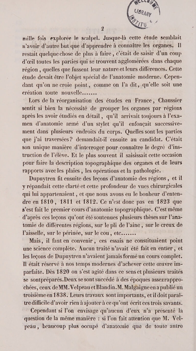 Lt/a%r ' ^4 ' A* mille fois explorée le scalpel. Jusque-là cette étude semblait n’avoir d’autre but que d’apprendre à connaître les organes. Il restait quelque chose de plus à faire, c’était de saisir d’un coup d’œil toutes les parties qui se trouvent agglomérées dans chaque région , quelles que fussent leur nature et leurs différences. Cette étude devait être l’objet spécial de l’anatomie moderne. Cepen¬ dant qu’on ne croie point, comme on l’a dit, qu’elle soit une création toute nouvelle. Lors de la réorganisation des études en France, Chaussier sentit si bien la nécessité de grouper les organes par régions après les avoir étudiés en détail, qu’il arrivait toujours à l’exa¬ men d’anatomie armé d’un stylet qu’il enfonçait successive¬ ment dans plusieurs endroits du corps. Quelles sont les parties que j’ai traversées? demandait-il ensuite au candidat. C’était son unique manière d’interroger pour connaître le degré d’ins¬ truction de l’élève. Et le plus souvent il saisissait cette occasion pour faire la description topographique des organes et de leurs rapports avec les plaies , les opérations et la pathologie. Dupuytren fit ensuite des leçons d’anatomie des régions , et il y répandait cette clarté et cette profondeur de vues chirurgicales qui lui appartenaient, et que nous avons eu le bonheur d’enten¬ dre en 1810, 1811 et 1812. Ce n’est donc pas en 1823 que s’est fait le premier cours d’anatomie topographique. C’est même d’après ces leçons qu’ont été soutenues plusieurs thèses sur l’ana¬ tomie de différentes régions, sur le pli de l’aine , sur le creux do l’aisselle, sur le périnée, sur le cou, etc. Mais, il faut en convenir, ces essais ne constituaient point une science complète. Aucun traité n’avait été fait en entier, et les leçons de Dupuytren n’avaient jamais formé un cours complet. Il était réservé à nos temps modernes d’achever cette œuvre im¬ parfaite. Dès 1820 on s’est agité dans ce sens et plusieurs traités se sontpréparés.Deux se sont succédé à des époques assezrappro- chées, ceux de MM. Velpeau et Blandin.M. Malgaigne en a publié un troisième en 1838. Leurs travaux sont importants, et il doit paraî¬ tre difficile d’avoir rien à ajouter à ce qu’ont écrit ces trois savants. Cependant si l’on envisage qu’aucun d’eux n’a présenté la question de la même manière : si l’on fait attention que M. Vel¬ peau , beaucoup plus occupé d’anatomie que de toute autre