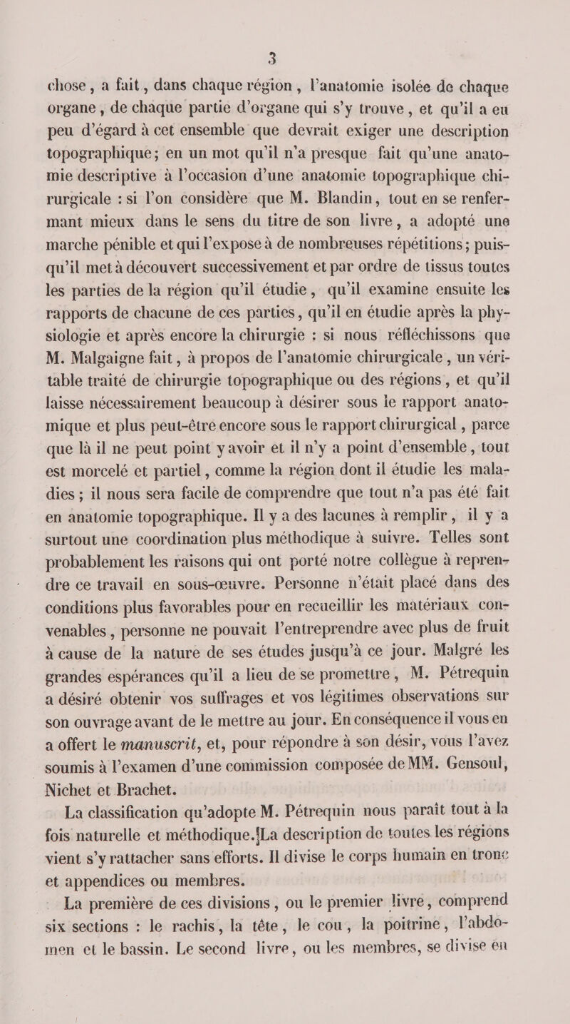 chose , a fait, dans chaque région , l’anatomie isolée do chaque organe , de chaque partie d’organe qui s’y trouve , et qu’il a eu peu d’égard à cet ensemble que devrait exiger une description topographique; en un mot qu’il n’a presque fait qu’une anato¬ mie descriptive à l’occasion d’une anatomie topographique chi¬ rurgicale : si l’on considère que M. Blandin, tout en se renfer¬ mant mieux dans le sens du titre de son livre, a adopté une marche pénible et qui l’expose à de nombreuses répétitions ; puis¬ qu’il met à découvert successivement et par ordre de tissus toutes les parties de la région qu’il étudie, qu’il examine ensuite les rapports de chacune de ces parties, qu’il en étudie après la phy¬ siologie et après encore la chirurgie : si nous réfléchissons que M. Malgaigne fait, à propos de l’anatomie chirurgicale, un véri¬ table traité de chirurgie topographique ou des régions, et qu’il laisse nécessairement beaucoup à désirer sous le rapport anato¬ mique et plus peut-être encore sous le rapport chirurgical, parce que là il ne peut point y avoir et il n’y a point d’ensemble, tout est morcelé et partiel, comme la région dont il étudie les mala¬ dies ; il nous sera facile de comprendre que tout n’a pas été fait en anatomie topographique. Il y a des lacunes à remplir, il y a surtout une coordination plus méthodique à suivre. Telles sont probablement les raisons qui ont porté notre collègue à repren¬ dre ce travail en sous-œuvre. Personne n était placé dans des conditions plus favorables pour en recueillir les matériaux con¬ venables , personne ne pouvait l’entreprendre avec plus de Iruit à cause de la nature de ses études jusqu’à ce jour. Malgré les grandes espérances qu’il a lieu de se promettre , M. Pétrequin a désiré obtenir vos suffrages et vos légitimes observations sur son ouvrage avant de le mettre au jour. En conséquence il vous en a offert le manuscrit, et, pour répondre à son désir, vous l’avez soumis à l’examen d’une commission composée de MM. Gensoul, Nichet et Brachet. La classification qu’adopte M. Pétrequin nous paraît tout à la fois naturelle et méthodique.fLa description de toutes les régions vient s’y rattacher sans efforts. Il divise le corps humain en tronc et appendices ou membres. La première de ces divisions , ou le premier livre, comprend six sections : le rachis, la tête, le cou, la poitrine, l’abdo¬ men et le bassin. Le second livre, ou les membres, se divise en