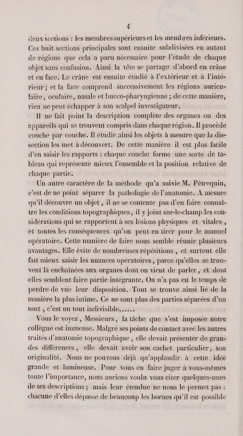 deux sections : les membres supérieurs et les membres inférieurs. Ces huit sections principales sont ensuite subdivisées en autant de régions que cela a paru nécessaire pour l’étude de chaque objet sans confusion. Ainsi la tête se partage d’abord en crâne et en face. Le crâne est ensuite étudié à l’extérieur et à l’inté¬ rieur ; et la face comprend successivement les régions auricu¬ laire , oculaire, nasale et bucco-pharyngienne ; de cette manière, rien ne peut échapper à son scalpel investigateur. il ne fait point la description complète des organes ou des appareils qui se trouvent compris dans chaque région. 11 procède couche par couche. Il étudie ainsi les objets à mesure que la dis¬ section les met à découvert. De cette manière il est plus facile d’en saisir les rapports : chaque couche forme une sorte de ta¬ bleau qui représente mieux l’ensemble et la position relative de chaque partie. Un autre caractère de la méthode qu’a suivie M. Pétrequin, c’est de ne point séparer la pathologie de l’anatomie, A mesure qu’il découvre un objet, il ne se contente pas d’en faire connaî¬ tre les conditions topographiques, il y joint sur-le-champ les con¬ sidérations qui se rapportent à ses lésions physiques et vitales , et toutes les conséquences qu’on peut en tirer pour le manuel opératoire. Cette manière de faire nous semble réunir plusieurs avantages* Elle évite de nombreuses répétitions , et surtout elle fait mieux saisir les nuances opératoires, parce qu’elles se trou¬ vent là enchaînées aux organes dont on vient de parler, et dont elles semblent faire partie intégrante. On n’a pas eu le temps de perdre de vue leur disposition. Tout se trouve ainsi lié de la manière la plus intime. Ce ne sont plus des parties séparées d’un tout, c’est un tout indivisible.. Vous le voyez , Messieurs, la tâche que s'est imposée notre collègue est immense. Malgré ses points de contact avec les autres traités d’anatomie topographique , elle devait présenter de gran¬ des différences, elle devait avoir son cachet particulier, son originalité. Nous ne pouvons déjà qu’applaudir à cette idée grande et lumineuse. Pour vous en faire juger à vous-mêmes toute l’importance, nous aurions voulu vous citer quelques-unes de ses descriptions ; mais leur étendue ne nous le permet pas : chacune d’elles dépasse de beaucoup les bornes qu’il est possible