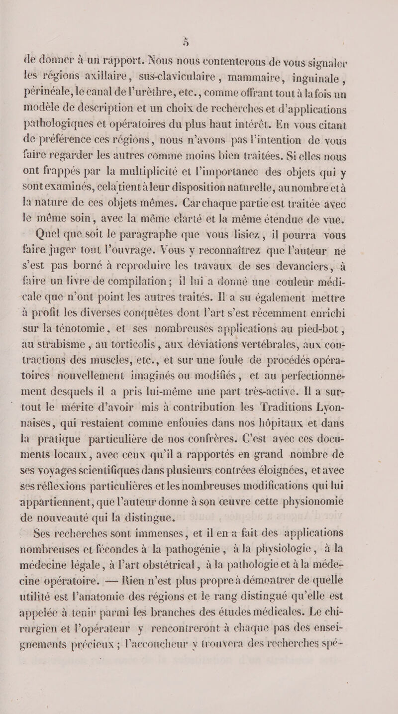 de donner à un rapport. Nous nous contenterons de vous signaler les régions axillaire, sus-claviculaire, mammaire, inguinale, périnéale, le canal de Purèthre, etc., comme offrant tout à la fois un modèle de description et un choix de recherches et d’applications pathologiques et opératoires du plus haut intérêt. En vous citant de préférence ces régions, nous n’avons pas l’intention de vous faire regarder les autres comme moins bien traitées. Si elles nous ont frappés par la multiplicité et l’importance des objets qui y sont examinés, cela tient à leur disposition naturelle, au nombre età la nature de ces objets mêmes. Car chaque partie est traitée avec le même soin, avec la même clarté et la même étendue de vue. Quel que soit le paragraphe que vous lisiez , il pourra vous faire juger tout l’ouvrage. Vous y reconnaîtrez que l’auteur ne s’est pas borné à reproduire les travaux de ses devanciers, à faire un livre de compilation ; il lui a donné une couleur médi¬ cale que n’ont point les autres traités. Il a su également mettre à profit les diverses conquêtes dont Part s’est récemment enrichi sur la ténotomie, et ses nombreuses applications au pied-bot, au strabisme , au torticolis , aux déviations vertébrales, aux con¬ tractions des muscles, etc., et sur une foule de procédés opéra¬ toires nouvellement imaginés ou modifiés , et au perfectionne¬ ment desquels il a pris lui-même une part très-active. Il a sur¬ tout le mérite d’avoir mis à contribution les Traditions Lyon¬ naises, qui restaient comme enfouies dans nos hôpitaux et dans la pratique particulière de nos confrères. C’est avec ces docu¬ ments locaux, avec ceux qu’il a rapportés en grand nombre de ses voyages scientifiques dans plusieurs contrées éloignées, et avec ses réflexions particulières et les nombreuses modifications qui lui appartiennent, que l’auteur donne à son œuvre cette physionomie de nouveauté qui la distingue. Ses recherches sont immenses, et il en a fait des applications nombreuses et fécondes à la pathogénie , à la physiologie , à la médecine légale, à Part obstétrical, à la pathologie et à la méde¬ cine opératoire. — Rien n’est plus propre à démontrer de quelle utilité est l’anatomie des régions et le rang distingué qu’elle est appelée à tenir parmi les branches des études médicales. Le chi¬ rurgien et l’opérateur y rencontreront à chaque pas des ensei¬ gnements précieux ; l’accoucheur y trouvera des recherches spé- /