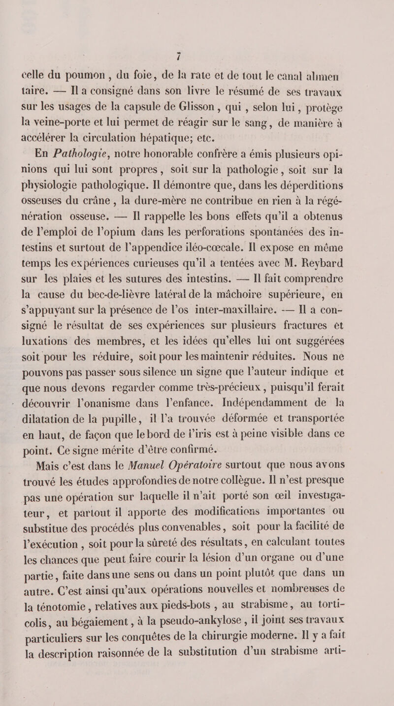celle du poumon , du foie, de la rate et de tout le canal alimen taire. — Il a consigné dans son livre le résumé de ses travaux sur les usages de la capsule de Glisson , qui , selon lui, protège la veine-porte et lui permet de réagir sur le sang, de manière à accélérer la circulation hépatique; etc. En Pathologie, notre honorable confrère a émis plusieurs opi¬ nions qui lui sont propres, soit sur la pathologie, soit sur la physiologie pathologique. Il démontre que, dans les déperditions osseuses du crâne , la dure-mère ne contribue en rien à la régé¬ nération osseuse. — ÏI rappelle les bons effets qu’il a obtenus de l’emploi de l’opium dans les perforations spontanées des in¬ testins et surtout de l’appendice iléo-cœcale. Il expose en même temps les expériences curieuses qu’il a tentées avec M. Reybard sur les plaies et les sutures des intestins. — Il fait comprendre la cause du bec-de-lièvre latéral de la mâchoire supérieure, en s’appuyant sur la présence de l’os inter-maxillaire. Il a con¬ signé le résultat de ses expériences sur plusieurs fractures et luxations des membres, et les idées qu’elles lui ont suggérées soit pour les réduire, soit pour les maintenir réduites. Nous ne pouvons pas passer sous silence un signe que l’auteur indique et que nous devons regarder comme très-précieux, puisqu’il ferait découvrir l’onanisme dans l’enfance. Indépendamment de la dilatation de la pupille, il l’a trouvée déformée et transportée en haut, de façon que le bord de i’iris est à peine visible dans ce point. Ce signe mérite d’être confirmé. Mais c’est dans le Manuel Opératoire surtout que nous avons trouvé les études approfondies de notre collègue. Il n’est presque pas une opération sur laquelle il n’ait porté son œil investiga¬ teur, et partout il apporte des modifications importantes ou substitue des procédés plus convenables, soit pour la facilité de l’exécution , soit pour la sûreté des résultats, en calculant toutes les chances que peut faire courir la lésion d’un organe ou d’une partie, faite dans une sens ou dans un point plutôt que dans un autre. C’est ainsi qu’aux opérations nouvelles et nombreuses de la ténotomie, relatives aux pieds-bots , au strabisme, au torti¬ colis, au bégaiement, à la pseudo-ankylose, il joint ses travaux particuliers sur les conquêtes de la chirurgie moderne. Il y a fait la description raisonnée de la substitution d’un strabisme arti-