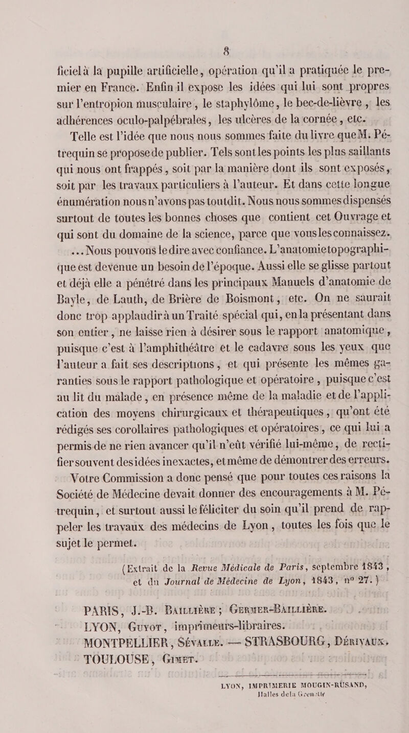fieielà la pupille artificielle, opération qu’il a pratiquée le pre¬ mier en France. Enfin il expose les idées qui lui sont propres sur Fentropion musculaire , le staphylôme, le bec-de-lièvre , les adhérences oculo-palpébrales, les ulcères de la cornée , etc. Telle est l’idée que nous nous sommes faite du livre queM. Pé- trequin se propose de publier. Tels sont les points les plus saillants qui nous ont frappés, soit par la manière dont ils sont exposés, soit par les travaux particuliers à Fauteur. Et dans cette longue énumération nous n’avons pas touldit. Nous nous sommes dispensés surtout de toutes les bonnes choses que contient cet Ouvrage et qui sont du domaine de la science, parce que vous les connaissez. ... Nous pouvons le dire avec confiance. L’anatomietopographi- que est devenue un besoin de l’époque. Aussi elle se glisse partout et déjà elle a pénétré dans les principaux Manuels d’anatomie de Bayle, de Lauth, de Brière de Boismont, etc. On ne saurait donc trop applaudir à un Traité spécial qui, en la présentant dans son entier, ne laisse rien à désirer sous le rapport anatomique , puisque c’est à l’amphithéâtre et le cadavre sous les yeux que Fauteur a fait ses descriptions, et qui présente les mêmes ga¬ ranties sous le rapport pathologique et opératoire , puisque c’est au lit du malade , en présence même de la maladie et de l’appli¬ cation des moyens chirurgicaux et thérapeutiques, qu’ont été rédigés ses corollaires pathologiques et opératoires, ce qui lui a permis de ne rien avancer qu’il n’eût vérifié lui-même, de recti¬ fier souvent des idées inexactes, et même de démontrer des erreurs. Votre Commission a donc pensé que pour toutes ces raisons la Société de Médecine devait donner des encouragements à M. Pé- trequin, et surtout aussi le féliciter du soin qu’il prend de rap¬ peler les travaux des médecins de Lyon, toutes les fois que le sujet le permet. (Extrait de la Revue Médicale de Paris, septembre 1843 , et du Journal de Médecine de Lyon, 4843, n° 27. ) PARIS, J.-B. Baillière; Germer-Raillière. LYON, Guyot, imprimeurs-libraires. MONTPELLIER, Sévalle. —■ STRASBOURG, Dérivaux, TOULOUSE, Gimet. LYON, IMPRIMERIE MOUGIN-RÎJSAND, Halles delà Gren at»1