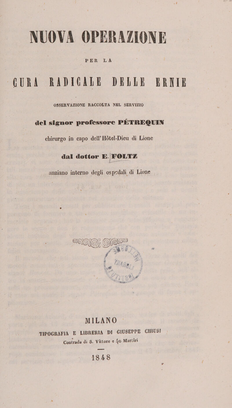 NUOVA. OPERAZIONE PER LA CURA RADICHE DELLE ERNIE OSSERVAZIONE RACCOLTA NEL SERVIZIO del signor professore PÉTHEQUIM chirurgo io capo delì’ Hòtcl-Dieu di Lione dal dottor E. anziano interno degli ospedali di Lione POLTX '•WWi-1 MILANO TIPOGRAFIA E LIBRERIA DI GIUSEPPE CHIUDI Coatrada di S. Vittore e Martiri 1848