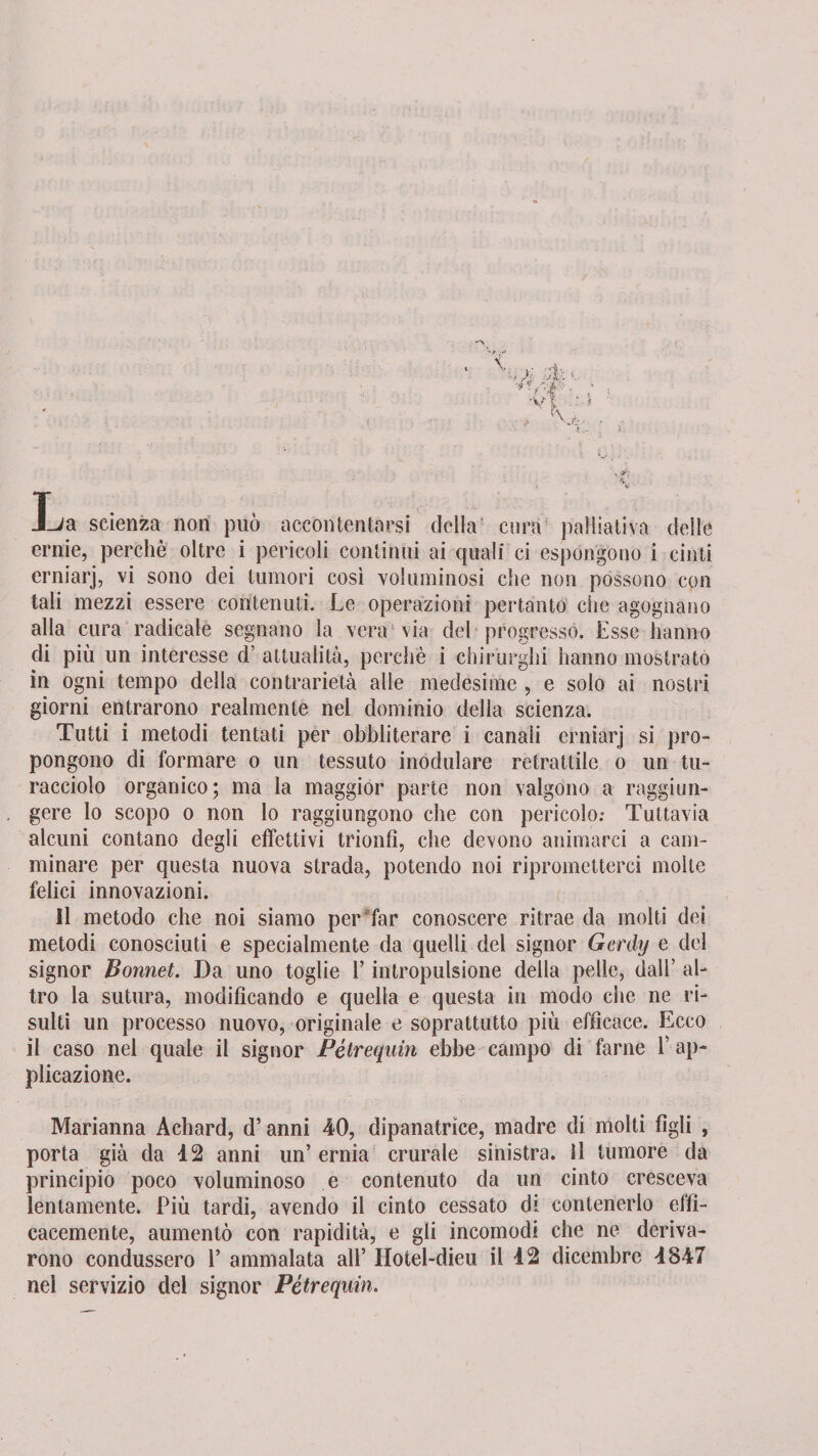 La scienza non può accontentarsi della cura palliativa delle ernie, perchè oltre i pericoli continui ai quali ci espongono i cinti erniarj, vi sono dei tumori così voluminosi che non possono con tali mezzi essere contenuti. Le operazioni pertanto che agognano alla cura radicale segnano la vera via del progresso. Esse hanno di più un interesse d’ attualità, perchè i chirurghi hanno mostrato in ogni tempo della contrarietà alle medesime , e solo ai nostri giorni entrarono realmente nel dominio della scienza. Tutti i metodi tentati per obhliterare i canali erniarj si pro¬ pongono di formare o un tessuto modulare retrattile o un tu¬ racciolo organico; ma la maggior parte non valgono a raggiun¬ gere lo scopo o non lo raggiungono che con pericolo: Tuttavia alcuni contano degli effettivi trionfi, che devono animarci a cam¬ minare per questa nuova strada, potendo noi riprometterci molte felici innovazioni. Il metodo che noi siamo per far conoscere ritrae da molti dei metodi conosciuti e specialmente da quelli del signor Gerdy e del signor Bonnet. Da uno toglie l’intropulsione della pelle, dall’ al¬ tro la sutura, modificando e quella e questa in modo che ne ri¬ sulti un processo nuovo, originale e soprattutto più efficace. Ecco il caso nel quale il signor Pétrequin ebbe campo di farne Y ap¬ plicazione. Marianna Achard, d’anni 40, dipanatrice, madre di molti figli , porta già da 12 anni un’ ernia crurale sinistra. Il tumore da principio poco voluminoso e contenuto da un cinto cresceva lentamente. Più tardi, avendo il cinto cessato di contenerlo effi¬ cacemente, aumentò con rapidità, e gli incomodi che ne deriva¬ rono condussero 1’ ammalata all’ Hotel-dieu il 42 dicembre 1847 nei servizio del signor Pétrequin.