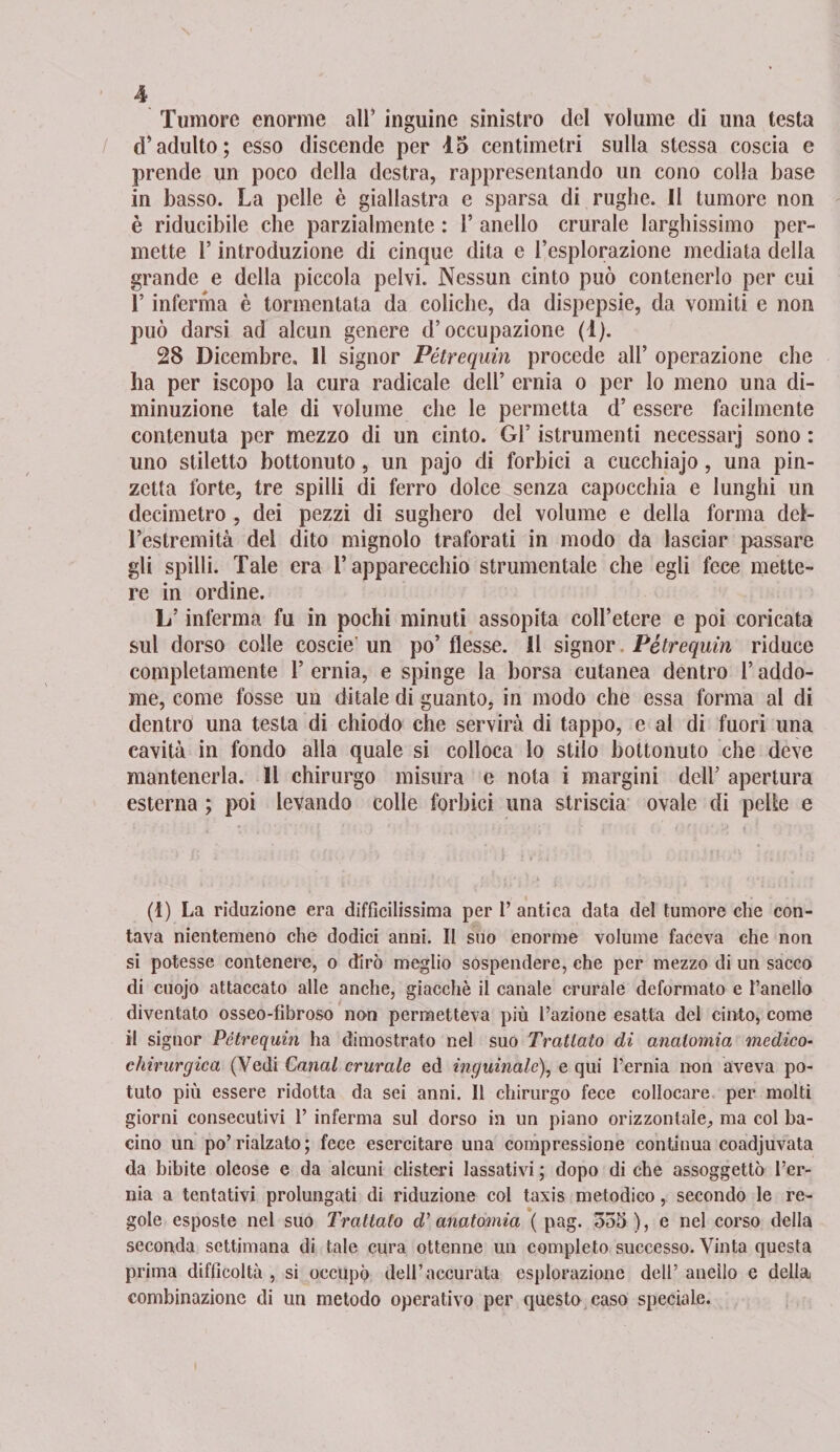 Tumore enorme ali inguine sinistro del volume di una testa d’adulto; esso discende per 45 centimetri sulla stessa coscia e prende un poco della destra, rappresentando un cono colla base in basso. La pelle è giallastra e sparsa di rughe. Il tumore non è riducibile che parzialmente : 1’ anello crurale larghissimo per¬ mette l’introduzione di cinque dita e l’esplorazione mediata della grande e della piccola pelvi. Nessun cinto può contenerlo per cui l’inferma è tormentata da coliche, da dispepsie, da vomiti e non può darsi ad alcun genere d’occupazione (1). 28 Dicembre, Il signor Pétrequin procede all’ operazione che ha per iscopo la cura radicale dell’ ernia o per lo meno una di¬ minuzione tale di volume che le permetta d’ essere facilmente contenuta per mezzo di un cinto. Gl’ istrumenti necessarj sono : uno stiletto bottonuto, un pajo di forbici a cucchiajo, una pin¬ zetta forte, tre spilli di ferro dolce senza capocchia e lunghi un decimetro , dei pezzi di sughero dei volume e della forma det- l’estremità dei dito mignolo traforati in modo da lasciar passare gli spilli. Tale era l’apparecchio strumentale che egli fece mette¬ re in ordine. L’inferma fu in pochi minuti assopita coll’etere e poi coricata sul dorso colle coscie' un po’ flesse. Il signor Pétrequin riduce completamente l’ernia, e spinge la borsa cutanea dentro l’addo¬ me, come fosse un ditale di guanto, in modo che essa forma al di dentro una testa di chiodo che servirà di tappo, e al di fuori una cavità in fondo alla quale si colloca lo stilo bottonuto che deve mantenerla. Il chirurgo misura e nota i margini dell’ apertura esterna ; poi levando colle forbici una striscia ovale di pelle e (1) La riduzione era diffìcilissima per 1’ antica data del tumore che con¬ tava nientemeno che dodici anni. Il suo enorme volume faceva che non si potesse contenere, o dirò meglio sospendere, che per mezzo di un sacco di cuojo attaccato alle anche, giacché il canale crurale deformato e fanello diventato osseo-fìbroso non permetteva più l’azione esatta del cinto, come il signor Pétrequin ha dimostrato nel suo Trattato di anatomia medico- chirurgica (Vedi Canal crurale ed inguinale), e qui l’ernia non aveva po¬ tuto più essere ridotta da sei anni. Il chirurgo fece collocare per molti giorni consecutivi 1’ inferma sul dorso in un piano orizzontale, ma col ba¬ cino un po’rialzato; fece esercitare una compressione continua coadjuvata da bibite oleose e da alcuni clisteri lassativi ; dopo di che assoggettò l’er¬ nia a tentativi prolungati di riduzione col taxis metodico, secondo le re¬ gole esposte nel suo Trattato d’anatomia ( pag. 535 ), e nel corso della seconda settimana di tale cura ottenne un completo successo. Vinta questa prima difficoltà , si occupò dell’accurata esplorazione dell’ anello e della combinazione di un metodo operativo per questo caso speciale.