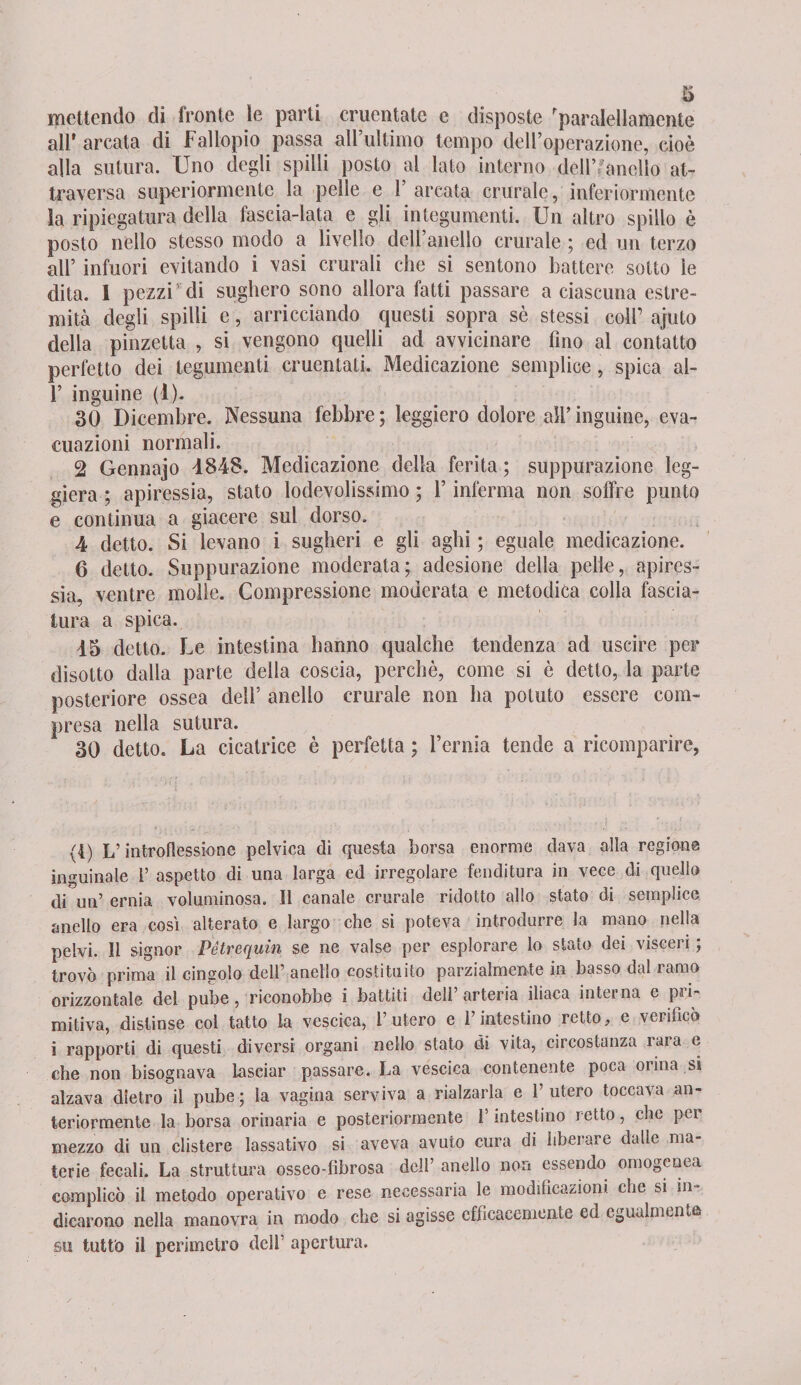 mettendo di fronte le parti cruentate e disposte 'paralellamente all' arcata di Fallopio passa all’ultimo tempo dell’operazione, cioè alla sutura. Uno degli spilli posto al lato interno dell’anello at¬ traversa superiormente la pelle e P arcata crurale, inferiormente la ripiegatura della fascia-lata e gli integumenti. Un altro spillo è posto nello stesso modo a livello dell’anello crurale ; ed un terzo all’ infuori evitando i vasi crurali che si sentono battere sotto le dita. I pezzi’ di sughero sono allora fatti passare a ciascuna estre¬ mità degli spilli e, arricciando questi sopra sè stessi coir ajuto della pinzetta , si vengono quelli ad avvicinare fino al contatto perfetto dei tegumenti cruentati. Medicazione semplice, spica al- P inguine (1). 30 Dicembre. Nessuna febbre ; leggiero dolore all’ inguine, eva¬ cuazioni normali. 2 Gennajo 4848. Medicazione della ferita ; suppurazione leg¬ giera ; apiressia, stato lodevolissimo ; P inferma non soffre punto e continua a giacere sul dorso. 4 detto. Si levano i sugheri e gli aghi ; eguale medicazione. 6 detto. Suppurazione moderata; adesione della pelle, apires¬ sia, ventre molle. Compressione moderata e metodica colla fascia¬ tura a spica. 45 detto. Le intestina hanno qualche tendenza ad uscire per disotto dalla parte della coscia, perchè, come si è detto, la parte posteriore ossea dell’ anello crurale non ha potuto essere com¬ presa nella sutura. 30 detto. La cicatrice è perfetta ; Pernia tende a ricomparire, (4) L’introflessione pelvica di questa borsa enorme dava alla regione inguinale P aspetto di una larga ed irregolare fenditura in vece di quello di un’ ernia voluminosa. Il canale crurale ridotto allo stato di semplice anello era cosi alterato e largo che si poteva introdurre la mano nella pelvi. Il signor Pétrequin se ne valse per esplorare lo stato dei visceri ; trovò prima il cingolo dell7 anello costituito parzialmente in basso dal ramo orizzontale del pube, riconobbe i battiti dell’arteria iliaca interna e pri¬ mitiva, distinse col tatto la vescica, l’utero e l’intestino retto, e verificò i rapporti di questi diversi organi nello stato di vita, circostanza rara e che non bisognava lasciar passare. La vescica contenente poca orina si alzava dietro il pube; la vagina serviva a rialzarla e l’utero toccava an¬ teriormente la borsa orinaria e posteriormente l’intestino retto, che per mezzo di un clistere lassativo si aveva avuto cura di liberare dalle ma¬ terie fecali. La struttura osseo-fìbrosa dell’ anello non essendo omogenea complicò il metodo operativo e rese necessaria le modificazioni che si in¬ dicarono nella manovra in modo che si agisse efficacemente ed egualmente su tutto il perimetro dell’ apertura.