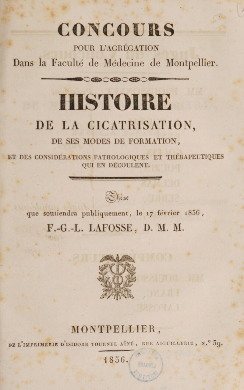 corvcouiis POUR L’AGRÉGATION Dans la Faculté de IMcdechie de Montpellier. HISTOIRE DE LA CICATRISATION, DE SES MODES DE FORMATION, ET DES CONSIDÉRATIONS PATHOLOGIQUES ET THÉRAPEUTIQUES QUI EN DÉCOULENT. que soutiendra publiquement, le 17 février i856 , F.-G.-L. LAFOSSE, D. M. M. MONTPELLIER, « DE L*IMPRIMEniE d’iSIDORE TOURNEE AINÉ , RUE ATGUIELERIE , N. 3g.