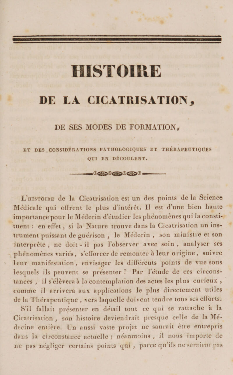 « HISTOIRE DE LA CICATRISATION, DE SES MODES DE FORMATION# ET DES CONSIDÉnATIONS PATHOLOGIQUES ET THÉRAPEUTIQUES QUI EN DÉCOULENT. L’histoire de la Cicatrisation est un des points de la Science Medicale qui oflrent le plus d’intérêt. Il est d’une bien haute importance pour le Médecin d’étudier les phénomènes qui la consti¬ tuent : en effet, si la Nature trouve dans la Cicatrisation un ins¬ trument puissant de guérison , le Médecin , son ministre et son interprète , ne doit - il pas l’ohserver avec soin , analyser ses phénomènes variés, s’elTorcer de remonter a leur origine , suivre leur manifestation, envisager les différeuts points de vue sous lesquels ils peuvent se présenter? Par l’étude de ces circons¬ tances , il s’élèvera à la contemplation des actes les plus curieux , comme il arrivera aux ajiplications le plus directement miles de la Thérapeutique , vers laquelle doivent tendre tous ses efforts. S’il fallait présenter en détail tout ce qui se rattache a la Cicatrisation , son histoire deviendrait presffue celle de la Mé¬ decine entière. Un aussi vaste projet ne saurait être entrepris dans la circonstance actuelle ; néanmoins , il nous importe de ne pas négliger certains points qui, parce qu’ils ne seraient pas