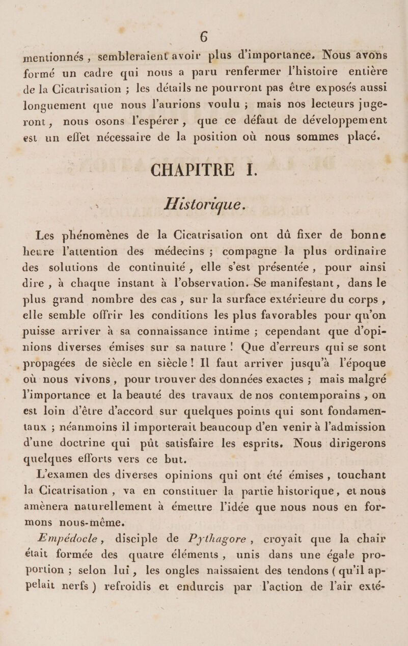 mentionnes , sembleraient avoir plus d’importance. Nous avons formé un cadre qui nous a paru renfermer l’iiisioire entière de la Cicatrisation ; les détails ne pourront pas être exposés aussi longuement que nous l’aurions voulu ; mais nos lecteurs juge¬ ront ^ nous osons l’espérer, que ce défaut de développement est un elTet nécessaire de la position où nous sommes placé. CHAPITRE 1. ^ Historii^ue. Les pbénomènes de la Cicatrisation ont du fixer de bonne heure l’attention des médecins; compagne la plus ordinaire des solutions de continuité , elle s’est présentée, pour ainsi dire, à chaque instant à l’observation. Se manifestant, dans le plus grand nombre des cas , sur la surface extérieure du corps , elle semble offrir les conditions les plus favorables pour qu’on puisse arriver à sa connaissance intime ; cependant que d’opi¬ nions diverses émises sur sa nature I Que d’erreurs qui se sont ^ propagées de siècle en siècle ! Il faut arriver jusqu’à l’époque où nous vivons , pour trouver des données exactes ; mais malgré l’importance et la beauté des travaux de nos contemporains , on est loin d’être d’accord sur quelques points qui sont fondamen¬ taux ; néanmoins il importerait beaucoup d’en venir à l’admission d’une doctrine qui pût satisfaire les esprits. Nous dirigerons quelques efforts vers ce but. L’examen des diverses opinions qui ont été émises , touchant la Cicatrisation, va en constituer la partie historique, et nous amènera naturellement à émettre l’idée que nous nous en for¬ mons nous-même. Enipédocle, disciple de Pjthagore , croyait que la chair était formée des quatre éléments , unis dans une égale pro¬ portion ; selon lui, les ongles naissaient des tendons ( qu’il ap¬ pelait nerfs ) refroidis et endurcis par l’action de l’air exté-