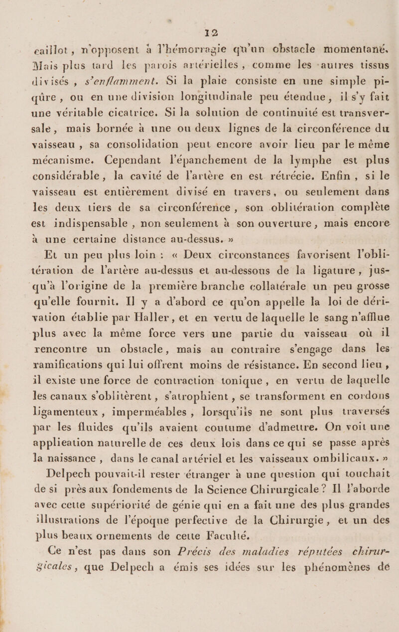 caillot 5 n^opposent a rheniorrogie qli’un obstacle ïiiomentane^ Mais plus tard les parois aiierieiles , comme les autres tissus divises , enflamment* Si la plaie consiste en une sim])le pi¬ qûre , ou en une division longitudinale peu étendue^ i 1 s’y fait une véritable cicatrice. Si la solution de continuité est transver¬ sale, mais bornée a une ou deux lignes de la circonférence du vaisseau , sa consolidation peut encore avoir lieu par le même mécanisme. Cependant l’épanchement de la lymphe est plus considérable, la cavité de l’artère en est rétrécie. Enfin , si le vaisseau est entièrement divisé en travers. ou seulement dans les deux tiers de sa circonférence , son oblitération complète est indispensable, non seulement a son ouverture, mais encore à une certaine distance au-dessus. » Et un peu plus loin *. « Deux circonstances favorisent l’obli- léraiion de l’artère au-dessus et au-dessous de la ligature, jus- c]u’à l’origine de la première branche collatérale un peu grosse qu’elle fournit. II y a d’abord ce qu’on appelle la loi de déri¬ vation établie par Haller, et en vertu de laquelle le sang n’afflue plus avec la même force vers une partie du vaisseau où il rencontre un obstacle, mais au contraire s’engage dans les ramifications qui lui offrent moins de résistance. En second lieu , il existe une force de contraction tonique , en vertu de laquelle les canaux s’oblitèrent, s’atrophient , se transforment en cordons ligamenteux , imperméables , lorsqu’ils ne sont plus traversés par les fluides qu’ils avaient coutume d’admettre. On voit une application naturelle de ces deux lois dans ce qui se passe après la naissance , dans le canal artériel et les vaisseaux ombilicaux. « Delpech pouvait-il rester étranger à une question qui touchait de si près aux fondements de la Science Chirurgicale ? Il l’aborde avec cette supériorité de génie qui en a fait une des plus grandes illustrations de l’époque perfeciive de la Chirurgie , et un des plus beaux ornements de cette Faculté. Ce n’est pas dans son Précis des maladies réputées chirur^ gicales, que Delpech a émis ses idées sur les phénomènes dé