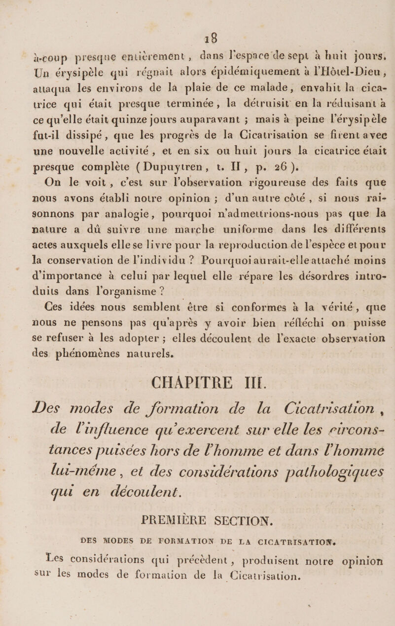 .Vcoup prescpie eniièremeni , dans Tespace de sept à huit joiu's. Un erysipèle qui régnait alors epidémiquement à rHôiel-Dieu , attaqua les environs de la plaie de ce malade, envahit la cica¬ trice qui était presque terminée, la détruisit'en la réduisant à ce qu’elle était quinze jours auparavant ; mais à peine l’érysipèle fut-il dissipé, que les progrès de la Cicatrisation se firent avec une nouvelle activité , et en six ou huit jours la cicatrice était presque complète ( Dupuytren , t. II, p. 26). On le voit , c’est sur l’ohservation rigoureuse des faits que nous avons établi notre opinion ; d’un autre côté , si nous rai¬ sonnons par analogie, pourquoi n’admettrions-nous pas que la nature a dû suivre une marche uniforme dans les différents actes auxquels elle se livre pour la reproduction de l’espèce et pour la conservation de l’individu ? Pourquoi aurait-elle attaché moins d’importance à celui par lequel elle répare les désordres intro¬ duits dans l’organisme ? Ces idées nous semblent être si conformes à la vérité , que nous ne pensons pas qu’après y avoir bien réfléchi on puisse se refuser à les adopter ; elles découlent de l’exacte observation des phénomènes naturels. CHAPITRE in. Des modes de Jormation de la Cicatrisation , de Vinfluence au exercent sur elle les circons¬ tances puisées hors de l’homme et dans l’homme lui-même, et des considérations pathologiijues qui en découlent. PREMIÈRE SECTION. DES MODES DE FORMATION DE LA CICATRISATION. % Les considérations qui précèdent , produisent notre opinion stir les modes de formation de la Cicatrisation.