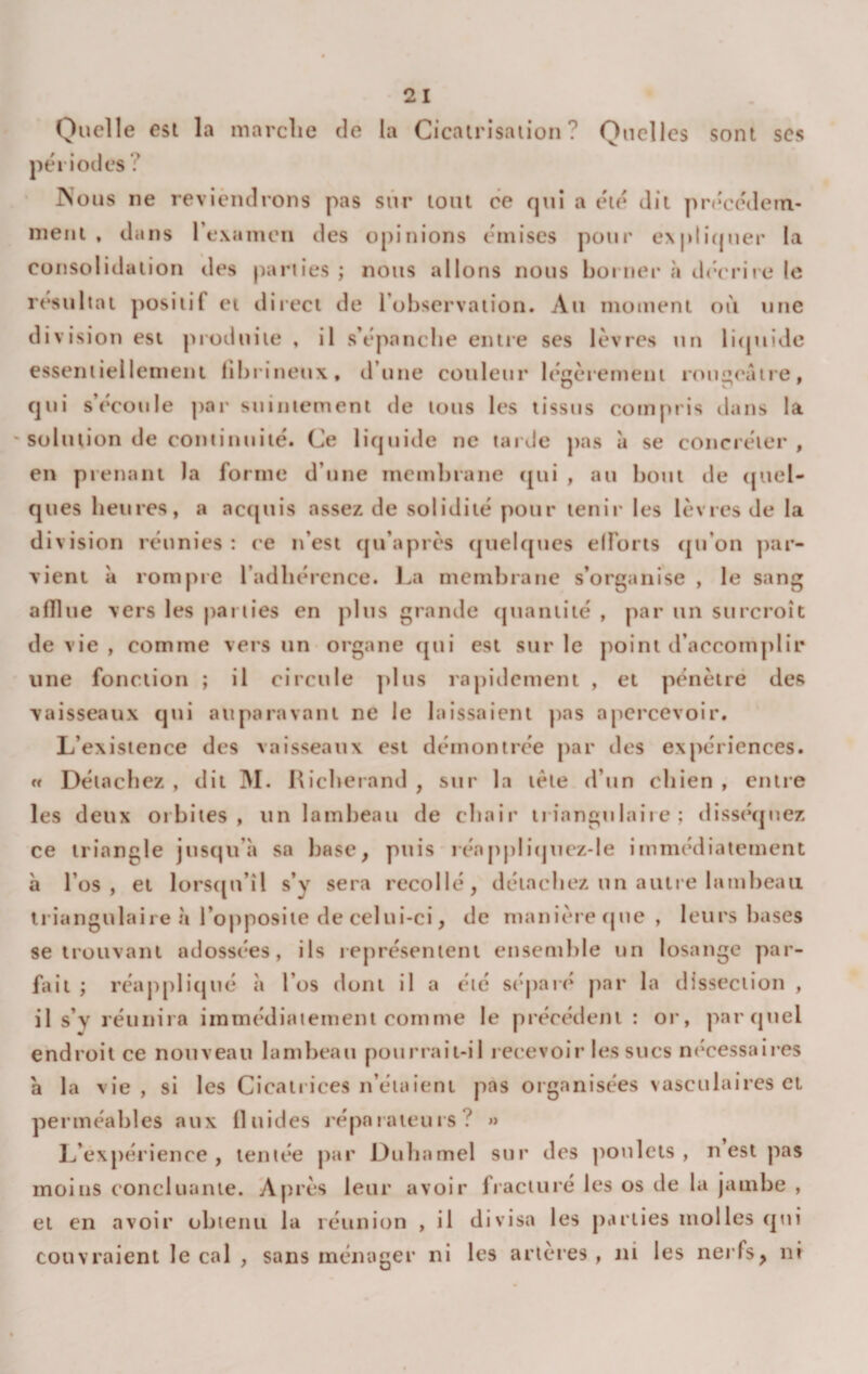 Quelle est la marclie de la Cicatrisation? Quelles sont scs périodes ? INous ne reviendrons pas sûr tout ce qui a été dit précédein- nient , dans rexanicn des opinions émises pour e\pli(juer la consolidation des parties ; nous allons nous borner à cb'erire le résultat positif et direct de l’observation. Au moment où une division est pioduite , il s’épancbe entie ses lèvres un licpiide essentiellement fibrineux, d’une couleur légèrement roug&lt;‘âtre, qui s’écoule par suintement de tous les tissus conijiris dans la ' solution de continuité. Ce liquide ne tarde pas à se concréter , en prenant la forme d’une membrane (|ui , au bout de (juel- ques heures, a actpiis assez de solidité pour tenir les lèvres de la division réunies : ('e n’est qu’après quelc[ues efforts (jti’on ])ar- vieni à rompre l’adhérence, l.a membrane s’organise , le sang afTlue vers les parties en plus grande (piantité , par un surcroît de vie , comme vers un organe qui est sur le point d’accomplir une fonction ; il circule ])Ius rapidement , et pénètre des vaisseaux qui auparavant ne le laissaient pas apercevoir. L’existence des vaisseaux est démontrée par des expériences. rt Détachez , dit M. Ricberand , sur la tète d’un chien , entre les deux orbites, un lambeau de chair trinngu lait e ; disséquez ce triangle jusqu’à sa base, puis iéapj)li(jnez-le immédiatement h l’os, et lorS([u’îl s’y sera recollé, détachez un aune lambeau triangulaire à l’opposite de celui-ci, de manièrecjue, leurs bases se trouvant adossées, ils leprésenteiu ensemble un losange par¬ fait ; réapplitjué à l’os dont il a été séparé par la dissection , il s’y réunira immédiatement comme le précédent : or, par quel endroit ce nouveau lambeau pourraii-il recevoir les sucs nécessaires à la vie, si les Cicatrices n’étaieni pas organisées vasculaires et perméables aux fluides réparateurs? » L’expérience, tentée j)ar Duhamel sur des ]ionlets , n est pas moins concluante. Après leur avoir fracturé les os de la jambe , et en avoir obtenu la réunion , il divisa les parties molles qtii couvraient le cal , sans ménager ni les arteres , ni les nerfs, ni