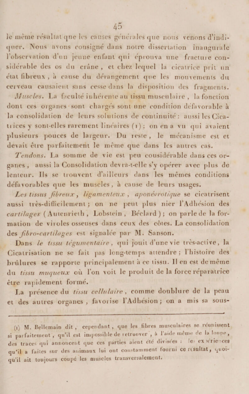 le même rêsiilial (jne les causes g(Uiêia!es (jue nt)us venons trimli- (jucr. Nous avons consigné clans noire clissci-iaiion inanguialc l’obsersaiion d’un jeune enfanl (pii éprouva une fracluie con¬ sidérable des os du ciane , et chez lecpiel la ('icairiec pr it un éuu übieux , à cause du dcnangcmciu (pie les mouvemenis du cei'V(?au causaieni sans cesse dans la disjiosition des fragments. Muscles, La faculié inIkmenie au lissu niusculail e , la fonction dont ces organes* sont cliaigc-s sont une condition défavoi’able à la consolidation de leurs solutions de coniinuiu* : aussi les Cica- tiicesy sont-elles raieinent limaiircs (i) ; on en a vu (pii avaient ])lusieurs ])OUces de largeur. Du rt'ste , le nu’canisme est et devait être parfaiienieiu le intnue (juc dans les autres cas. Tendons, La somme de vie est peu considérable dans ces or¬ ganes , aussi la Consolidation devra-t-elle s’y opérer avec plus de lenteur. Ils se trouvent criulleurs dans les mêmes conditions défavorables (|ue les muscles, h cause de leurs usages. Les tissus fibreux, ligamenteux y aponévratique se cicatrisent aussi três-diflicilemeni ; on ne peut j&gt;lus nier rAdbésion des cartilages ( Auienrieib , Lobsiein , lléclard); on parle de la for¬ mation de vil oies osseuses dans ceux des cotes. La consolidation des fi h ro-c art liages est signalc’e par M. San son. Dans le tissu tégunientaire y (jui jouit d’une vie ir(‘S-active, la Cicatrisation ne se fait pas long-temps attendre ; l’Iiisloire des })rûlures se rapporte princij^alemeni a ce tissu. Il en est de même du tissu muqueux où l’on voit le produit de la foi ce réparatrice être rapidement formé. I.a présence du tissu cellulaire , comme doublure de la peau et des autres organes, favoiise l’Adhésion; on a mis sa sous- (i) M. Bellemain dit , cependant , cjue les fibres musculaires se reunissent si paifaitement , qu’il est Impossible de i elrenver*, à l’aide môme de la lonpe, des traces qui annoncent (jue ces parties aient etë divistes : le exifiievces qu'il a faites sur des animaux lui ont constamment fourni ceKSuItat| quoi¬ qu’il ait toujours coupe les muscles iraiisversaleinent.