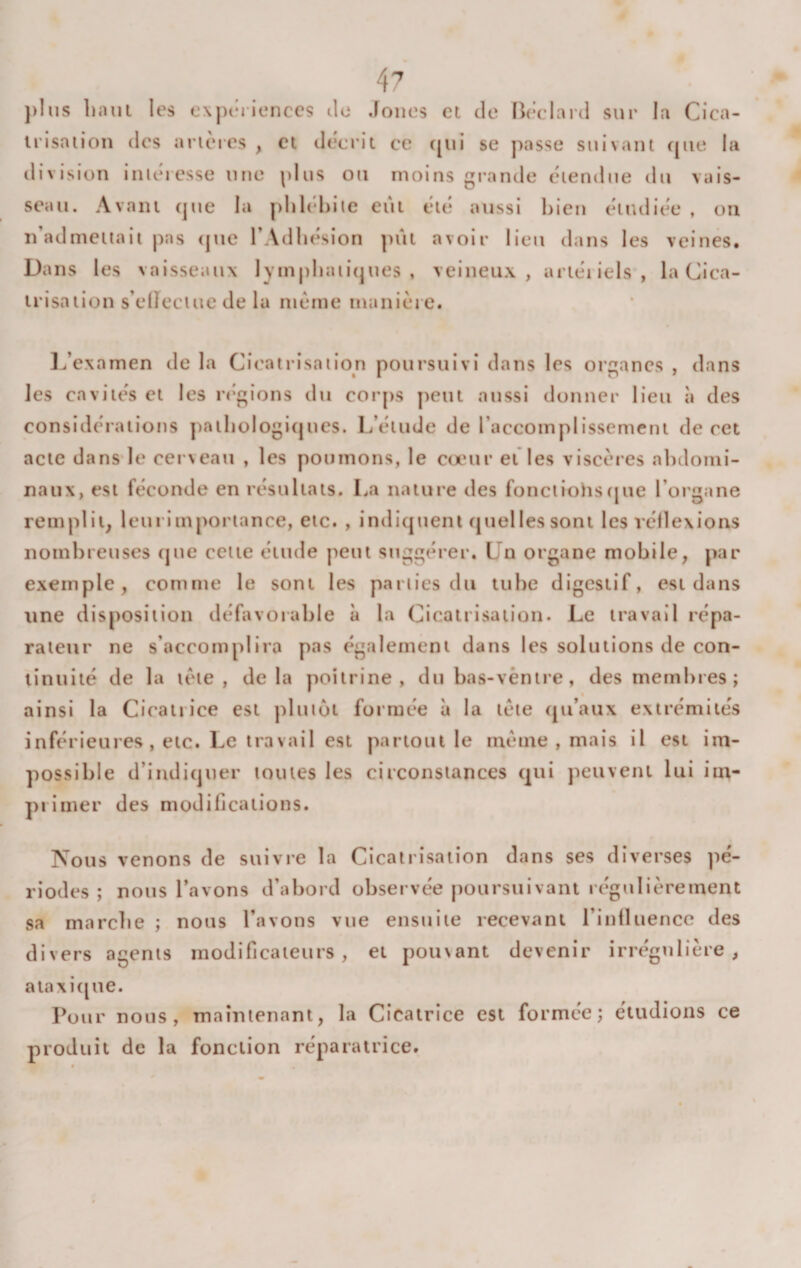 j&gt;Iiis bani les exptMienccs tic Joncs et de Bc’clard sur la Cica¬ trisation des artères , et décrit ce ([ui se passe suivant que la tli vision intéressé une plus ou moins grande étendue du vais¬ seau. Avant que la plilébiie eut été aussi l)ien étudiée , on n’admettait pas (jue l’Adliésion ])ût avoir lieu dans les veinés. Dans les vaisseaux lympliaiitjues , veineux, artériels, la Cica¬ trisation s’elîeciue de la meme manière. 1^’examen de la Cicatrisation poursuivi dans les organes , dans les cavités et les rt'gions du corps peut aussi donner lieu à des considérations ])atliologi(jnes. L’étude de l’accomplissement de cet acte dans*le cerveau , les poumons, le cœur et les viscères abdomi¬ naux, est féconde en résultats. La nature des fonctiohs(jue l’organe remplit; leui importance, etc. , indiquent quelles sont les véllexions nombreuses que cette élude peut suggérer. Un organe mobile, par exemple, comme le sont les parties du tube digestif, est dans line disposition défavorable à la Cicatrisation. Le travail répa¬ rateur ne s’accomplira pas également dans les solutions de con¬ tinuité de la tète, delà poitrine, du bas-vèntre, des membres; ainsi la Cicatrice est plutôt formée à la tète (ju’aux extrémités inférieures, etc. Le travail est partout le meme, mais il est im¬ possible d’indiquer toutes les circonstances qui peuvent lui im¬ primer des modifications. Nous venons de suivre la Cicatrisation dans ses diverses pé¬ riodes ; nous l’avons d’abord observée poursuivant régulièrement sa marebe ; nous l’avons vue ensuite recevant l’inlluence des divers agents modificateurs, et poinant devenir irrégulière, a ta xi ([lie. Pour nous, maintenant, la Cicatrice est formée; étudions ce produit de la fonction réparatrice.