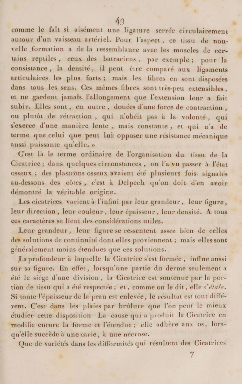 t 4.0 comme le fait si aisément une ligature serrée cîrculairement aiiioui' tl’un vaisseau artériel. Pour l’aspect , ce tissu de nou¬ velle formation a de la ressemblance avec les muscles de cer¬ tains reptiles, ceux des batraciens, par exemple; pour la consistance, la densité, il peut être comparé aux ligaments articulaires les plus forts ; mais les libres en sont disposées dans tous les sens. Ces mêmes libres sont très-peu extensibles , et ne gardent jamais l’allongement que l’extension leur a fait subir. Elles sont , en outre , douées d’une force de contraction , ou plutôt de rétraction , qui léobéil pas à la volonté , qui s’exerce d’une inaniè*re lente , mais constante , et (|ui n’a de terme que celui que peut lui opposer une résistance mécanique aussi puissante qu’elle. » C’est là le terme ordinaire de l’organisation du tissu de la Cicatrice; dans quelques circonstances , on l’a vu passer à l’état osseux ; des plastrons osseux avaient été plusieurs fois signalés au-dessous des côtes , c’est à Delpecb qu’on doit d’en avoir démontré la véritable origine. Les cicatrices varient à l’inlini ])ar leur grandeur, leur ligure, leur direction , leur couleur-, leur épaisseur , leur densité. A tous ces caractè*res se lient des considérations utiles. Leur grandeur, leur ligure se ressentent assez bien de celles des solutions de continuité dont elles proviennent ; mais elles sont généralement moins étendues que ces solutions., JLa profondeur à laquelle la Cicatrice s’est formée , influe aussi sur sa figure. En ell'et, lorstju’une partie du derme seulement a été le siège d’une division , la Cicatrice est soutenue par la j)or- lion de tissu qui a été respect(*e ; et, comme on le dit, elle s’élnle. Si toute l’épaisseur de la peau est enlevée, le résultat est tout diffé- l'cnt. C’esf dans les jilaies par brûlure &lt;jue l’on peut le mieux étudier cette disposition La cause (jui a piofluii In Cicatrice en modifie encore la forme et l’étendue; elle adlièie aux os, lors¬ qu’elle succède à une carie, à une néciose. Que de variétés dans les diiformiiés qui résultent des Cicatrices 7