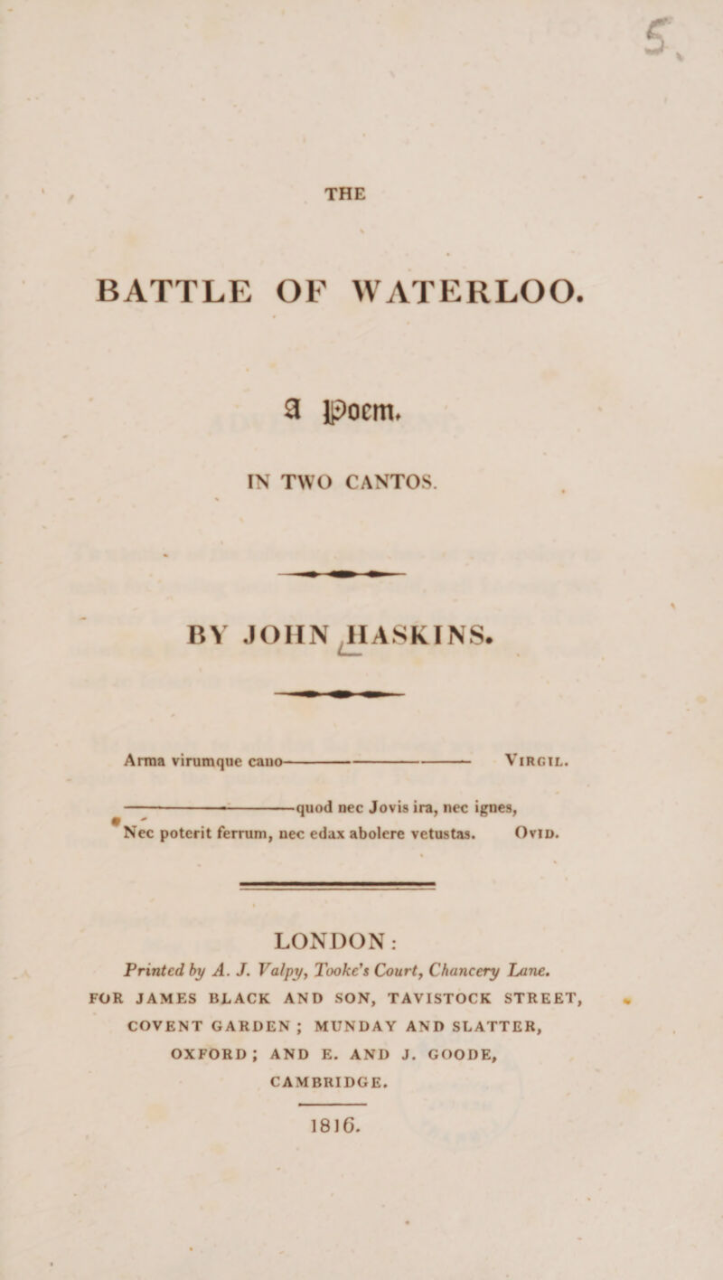 / c BATTLE OF WATERLOO. a Ipocm. IN TWO CANTOS. BY JOHN HASKINS. * Anna virumque cano Virgil. —— -■-quod nec Jovis ira, nec ignes, * Nec potcrit fernim, nec edax abolere vetustas. Ovid. LONDON: Printed by A. J. Valpy, Tookc's Court, Chancery Lane. FOR JAMES BLACK AND SON, TAVISTOCK STREET, COVENT GARDEN ; MUNDAY AND SCATTER, oxford; and e. and j. goode, CAMBRIDGE. 1816.