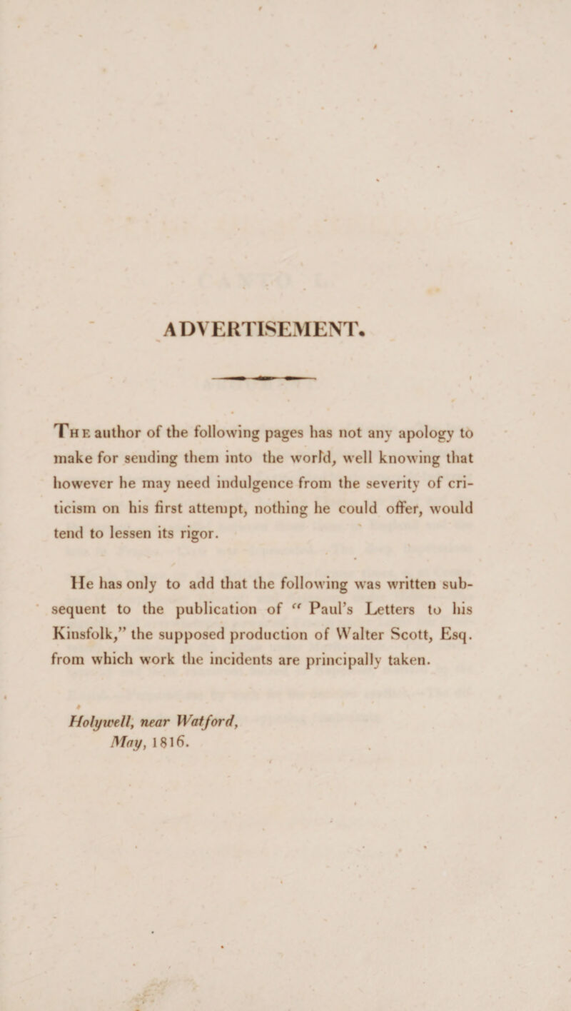 ADVERTISEMENT. I Th e author of the following pages has not any apology to make for sending them into the worfd, well knowing that however he may need indulgence from the severity of cri¬ ticism on his first attempt, nothing he could offer, would tend to lessen its rigor. lie has only to add that the following was written sub¬ sequent to the publication of “ Paul’s Letters to his Kinsfolk,” the supposed production of Walter Scott, Esq. from which work the incidents are principally taken. Holywell, near Watford, May, 1816.