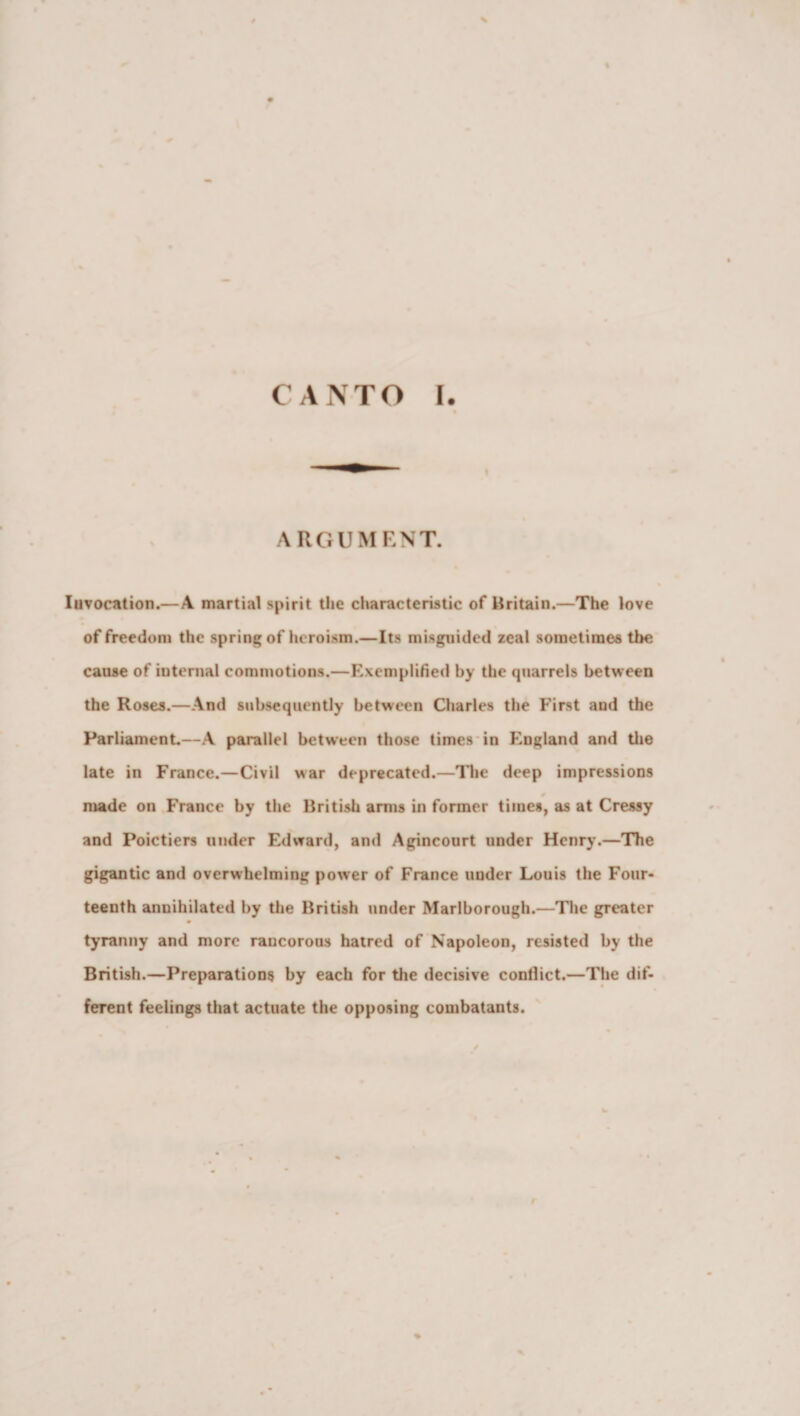 CANTO I. ARGUMENT. Invocation.—A martial spirit the characteristic of Britain.—The love of freedom the spring of heroism.—Its misguided zeal sometimes the cause of internal commotions.—Exemplified by the qnarrels between the Roses.—And subsequently between Charles the First and the Parliament—A parallel between those times in England and the late in France.—Civil war deprecated.—The deep impressions made on France by the British arms in former times, as at Cressy and Poictiers under Edward, and Agincourt under Henry.—The gigantic and overwhelming power of France under Louis the Four¬ teenth annihilated by the British under Marlborough.—The greater tyranny and more rancorous hatred of Napoleon, resisted by the British.—Preparations by each for the decisive conllict.—The dif¬ ferent feelings that actuate the opposing combatants. r