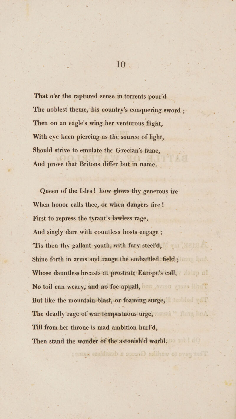 That o’er the raptured sense in torrents pour’d i The noblest theme, his country’s conquering sword Then on an eagle’s wing her venturous flight. With eye keen piercing as the source of light. Should strive to emulate the Grecian’s fame. And prove that Britons differ but, in name. Queen of the Isles ! how glows thy generous ire When honor calls thee, or when dangers fire ! First to repress the tyrant’s lawless rage. And singly dare with countless hosts engage ; ’Tis then thy gallant youth, with fury steel’d. Shine forth in arms and range the embattled field ; Whose dauntless breasts at prostrate Europe’s call. No toil can weary, and no foe appall. But like the mountain-blast, or foaming surge, The deadly rage of war tempestuous urge. Till from her throne is mad ambition hurl’d. Then stand the wonder of the astonish’d world.