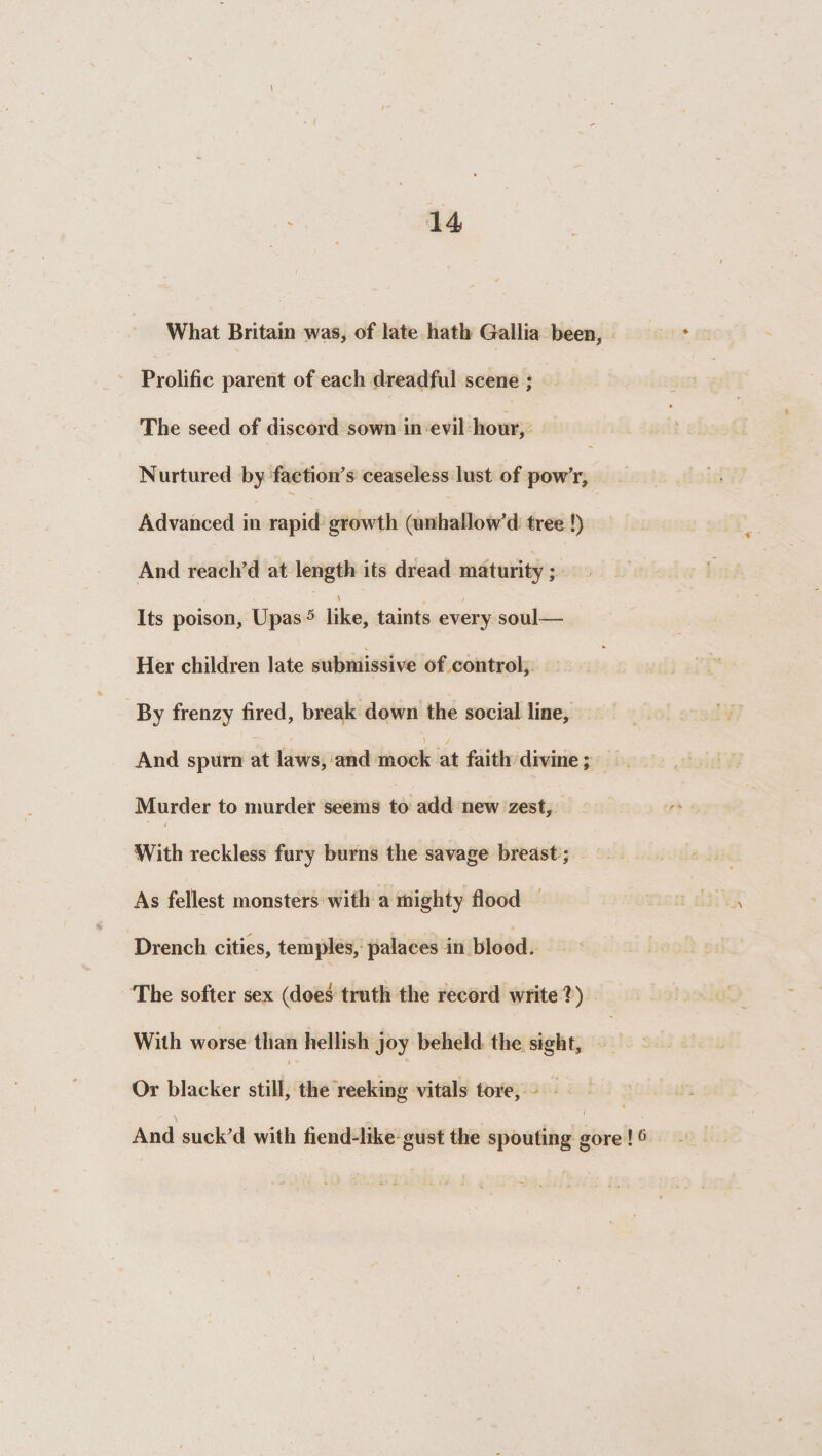 What Britain was, of late hath Gallia been, Prolific parent of each dreadful scene ; The seed of discord sown in evil hour, Nurtured by faction’s ceaseless lust of pow’r. Advanced in rapid growth (unhallow’d tree !) And reach’d at length its dread maturity; \ , , Its poison, Upas 5 like, taints every soul-— Her children late submissive of control. By frenzy fired, break down the social line. And spurn at laws, and mock at faith divine; Murder to murder seems to add new zest. With reckless fury burns the savage breast; As fellest monsters with a mighty flood Drench cities, temples, palaces in blood. The softer sex (does truth the record write ? ) With worse than hellish joy beheld the sight. Or blacker still, the reeking vitals tore. And suck’d with fiend-like gust the spouting gore !6