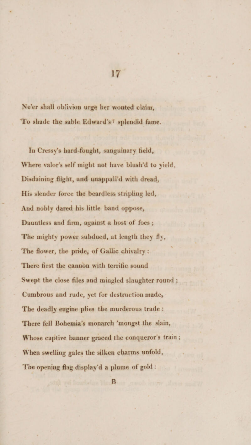 Ne’er shall oblivion urge her wonted claim. To shade the sable Edward's 7 splendid fame. In Cressy’s hard -fought, sanguinary field. Where valor’s self might not have blush’d to yield, Disdaining flight, and unappall’d with dread, His slender force the beardless stripling led, % And nobly dared his little band oppose, Dauntless and firm, against a host of foes ; The mighty power subdued, at length they fl&gt;, \ The flower, the pride, of Gallic chivalry : There first the cannon with terrific sound Swept the close files and mingled slaughter round ; Cumbrous and rude, yet for destruction made. The deadly eugine plies the murderous trade : There fell Bohemia’s monarch ’mongst the slain, Whose captive banner graced the conqueror’s train ; When swelling gales the silken charms untold, The opening flag display’d a plume of gold : R